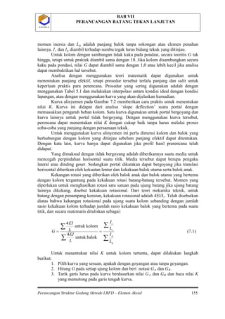 BAB VII
PERANCANGAN BATANG TEKAN LANJUTAN
Perancangan Struktur Gedung Metode LRFD – Elemen Aksial 155
P O L B A NP O L B A N
momen inersia dan Lg adalah panjang balok tanpa sokongan atau elemen penahan
lainnya. Ic dan Ig
∑
∑
∑
∑
==
g
g
c
c
L
I
L
I
L
EI
L
EI
G
balokuntuk
4
kolomuntuk
4
diambil terhadap sumbu tegak lurus bidang tekuk yang ditinjau.
Untuk kolom dengan sambungan tidak kaku pada pondasi, secara teoritis G tak
hingga, tetapi untuk praktek diambil sama dengan 10. Jika kolom disambungkan secara
kaku pada pondasi, nilai G dapat diambil sama dengan 1,0 atau lebih kecil jika analisa
dapat membuktikan hal tersebut.
Analisa dengan menggunakan teori matematik dapat digunakan untuk
menentukan panjang efektif, tetapi prosedur tersebut terlalu panjang dan sulit untuk
keperluan praktis para perencana. Prosedur yang sering digunakan adalah dengan
menggunakan Tabel 5.1 dan melakukan interpolasi antara kondisi ideal dengan kondisi
lapangan, atau dengan menggunakan kurva yang akan dijelaskan kemudian.
Kurva alinyemen pada Gambar 7.2 memberikan cara praktis untuk menentukan
nilai K. Kurva ini didapat dari analisa ‘slope deflection’ suatu portal dengan
memasukkan pengaruh beban kolom. Satu kurva digunakan untuk portal bergoyang dan
kurva lainnya untuk portal tidak bergoyang. Dengan menggunakan kurva tersebut,
perencana dapat menentukan nilai K dengan cukup baik tanpa harus melalui proses
coba-coba yang panjang dengan persamaan tekuk.
Untuk menggunakan kurva alinyemen ini perlu dimensi kolom dan balok yang
berhubungan dengan kolom yang ditinjau sebelum panjang efektif dapat ditentukan.
Dengan kata lain, kurva hanya dapat digunakan jika profil hasil prarencana telah
didapat.
Yang dimaksud dengan tidak bergoyang adalah diberikannya suatu media untuk
mencegah perpindahan horisontal suatu titik. Media tersebut dapat berupa pengaku
lateral atau dinding geser. Sedangkan portal dikatakan dapat bergoyang jika translasi
horisontal diberikan oleh kekuatan lentur dan kekakuan balok utama serta balok anak.
Kekangan rotasi yang diberikan oleh balok anak dan balok utama yang bertemu
dengan kolom tergantung pada kekakuan rotasi batang-batang tersebut. Momen yang
diperlukan untuk menghasilkan rotasi satu satuan pada ujung batang jika ujung batang
lainnya dikekang, disebut kekakuan rotasional. Dari teori mekanika teknik, untuk
batang dengan penampang konstan, kekakuan rotasional adalah 4EI/L. Telah disebutkan
diatas bahwa kekangan rotasional pada ujung suatu kolom sebanding dengan jumlah
rasio kekakuan kolom terhadap jumlah rasio kekakuan balok yang bertemu pada suatu
titik, dan secara matematis dituliskan sebagai:
(7.1)
Untuk menentukan nilai K untuk kolom tertentu, dapat dilakukan langkah
berikut:
1. Pilih kurva yang sesuan, apakah dengan goyangan atau tanpa goyangan.
2. Hitung G pada setiap ujung kolom dan beri notasi GA dan GB
3. Tarik garis lurus pada kurva berdasarkan nilai G
.
A dan GB dan baca nilai K
yang memotong pada garis tengah kurva.
 
