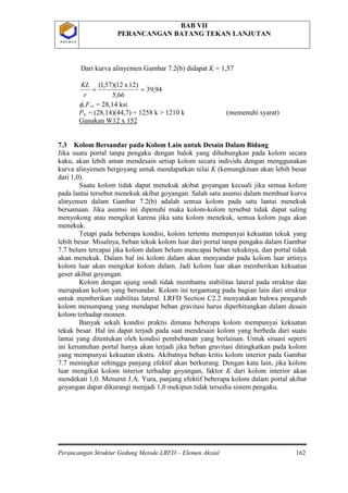 BAB VII
PERANCANGAN BATANG TEKAN LANJUTAN
Perancangan Struktur Gedung Metode LRFD – Elemen Aksial 162
P O L B A NP O L B A N
Dari kurva alinyemen Gambar 7.2(b) didapat K = 1,57
94,39
66,5
12)x12)(57,1(
==
r
KL
φcFcr = 28,14 ksi
Pu = (28,14)(44,7) = 1258 k > 1210 k (memenuhi syarat)
Gunakan W12 x 152
7.3 Kolom Bersandar pada Kolom Lain untuk Desain Dalam Bidang
Jika suatu portal tanpa pengaku dengan balok yang dihubungkan pada kolom secara
kaku, akan lebih aman mendesain setiap kolom secara individu dengan menggunakan
kurva alinyemen bergoyang untuk mendapatkan nilai K (kemungkinan akan lebih besar
dari 1,0).
Suatu kolom tidak dapat menekuk akibat goyangan kecuali jika semua kolom
pada lantai tersebut menekuk akibat goyangan. Salah satu asumsi dalam membuat kurva
alinyemen dalam Gambar 7.2(b) adalah semua kolom pada satu lantai menekuk
bersamaan. Jika asumsi ini dipenuhi maka kolom-kolom tersebut tidak dapat saling
menyokong atau mengikat karena jika satu kolom menekuk, semua kolom juga akan
menekuk.
Tetapi pada beberapa kondisi, kolom tertentu mempunyai kekuatan tekuk yang
lebih besar. Misalnya, beban tekuk kolom luar dari portal tanpa pengaku dalam Gambar
7.7 belum tercapai jika kolom dalam belum mencapai beban tekuknya, dan portal tidak
akan menekuk. Dalam hal ini kolom dalam akan menyandar pada kolom luar artinya
kolom luar akan mengikat kolom dalam. Jadi kolom luar akan memberikan kekuatan
geser akibat goyangan.
Kolom dengan ujung sendi tidak membantu stabilitas lateral pada struktur dan
merupakan kolom yang bersandar. Kolom ini tergantung pada bagian lain dari struktur
untuk memberikan stabilitas lateral. LRFD Section C2.2 menyatakan bahwa pengaruh
kolom menumpang yang mendapat beban gravitasi harus diperhitungkan dalam desain
kolom terhadap momen.
Banyak sekali kondisi praktis dimana beberapa kolom mempunyai kekuatan
tekuk besar. Hal ini dapat terjadi pada saat mendesain kolom yang berbeda dari suatu
lantai yang ditentukan oleh kondisi pembebanan yang berlainan. Untuk situasi seperti
ini keruntuhan portal hanya akan terjadi jika beban gravitasi ditingkatkan pada kolom
yang mempunyai kekuatan ekstra. Akibatnya beban kritis kolom interior pada Gambar
7.7 meningkat sehingga panjang efektif akan berkurang. Dengan kata lain, jika kolom
luar mengikat kolom interior terhadap goyangan, faktor K dari kolom interior akan
mendekati 1,0. Menurut J.A. Yura, panjang efektif beberapa kolom dalam portal akibat
goyangan dapat dikurangi menjadi 1,0 mekipun tidak tersedia sistem pengaku.
 