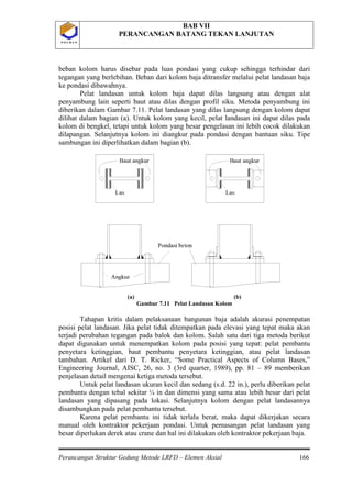 BAB VII
PERANCANGAN BATANG TEKAN LANJUTAN
Perancangan Struktur Gedung Metode LRFD – Elemen Aksial 166
P O L B A NP O L B A N
beban kolom harus disebar pada luas pondasi yang cukup sehingga terhindar dari
tegangan yang berlebihan. Beban dari kolom baja ditransfer melalui pelat landasan baja
ke pondasi dibawahnya.
Pelat landasan untuk kolom baja dapat dilas langsung atau dengan alat
penyambung lain seperti baut atau dilas dengan profil siku. Metoda penyambung ini
diberikan dalam Gambar 7.11. Pelat landasan yang dilas langsung dengan kolom dapat
dilihat dalam bagian (a). Untuk kolom yang kecil, pelat landasan ini dapat dilas pada
kolom di bengkel, tetapi untuk kolom yang besar pengelasan ini lebih cocok dilakukan
dilapangan. Selanjutnya kolom ini diangkur pada pondasi dengan bantuan siku. Tipe
sambungan ini diperlihatkan dalam bagian (b).
(a) (b)
Gambar 7.11 Pelat Landasan Kolom
Tahapan kritis dalam pelaksanaan bangunan baja adalah akurasi penempatan
posisi pelat landasan. Jika pelat tidak ditempatkan pada elevasi yang tepat maka akan
terjadi perubahan tegangan pada balok dan kolom. Salah satu dari tiga metoda berikut
dapat digunakan untuk menempatkan kolom pada posisi yang tepat: pelat pembantu
penyetara ketinggian, baut pembantu penyetara ketinggian, atau pelat landasan
tambahan. Artikel dari D. T. Ricker, “Some Practical Aspects of Column Bases,”
Engineering Journal, AISC, 26, no. 3 (3rd quarter, 1989), pp. 81 – 89 memberikan
penjelasan detail mengenai ketiga metoda tersebut.
Untuk pelat landasan ukuran kecil dan sedang (s.d. 22 in.), perlu diberikan pelat
pembantu dengan tebal sekitar ¼ in dan dimensi yang sama atau lebih besar dari pelat
landasan yang dipasang pada lokasi. Selanjutnya kolom dengan pelat landasannya
disambungkan pada pelat pembantu tersebut.
Karena pelat pembantu ini tidak terlalu berat, maka dapat dikerjakan secara
manual oleh kontraktor pekerjaan pondasi. Untuk pemasangan pelat landasan yang
besar diperlukan derek atau crane dan hal ini dilakukan oleh kontraktor pekerjaan baja.
 