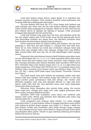 BAB VII
PERANCANGAN BATANG TEKAN LANJUTAN
Perancangan Struktur Gedung Metode LRFD – Elemen Aksial 167
P O L B A NP O L B A N
Untuk pelat landasan dengan dimensi sampai dengan 36 in, diperlukan baut
pembantu penyetara ketinggian. Untuk menjamin kestabilan selama pelaksanaan, baut
ini paling sedikit harus dipasang pada empat angkur.
Jika pelat landasan lebih besar dari 36 in, kolom dengan pelat landasan yang
sudah terpasang akan terlalu berat dan jika pelat landasan dipasang dibengkel akan
timbul kesulitan dalam pengangkutan ke lapangan. Dalam hal ini akan lebih baik jika
pelat landasan dikirim ke lapangan dan dipasang di lapangan. Untuk penyetaraan
ketinggian dapat digunakan baji dari material baja.
Untuk pelat landasan yang sangat besar dan berat, perlu dibuatkan portal dari
baja siku sebagai tumpuan pelat. Portal tersebut secara hati-hati dipasang pada elevasi
yang direncanakan kemudian diisi dengan beton. Jika diperlukan permukaan beton
harus diratakan dan pelat landasan dipasang langsung diatasnya.
Kolom mentransfer beban ke tumpuan melalui pelat landasan. Jika luas beton
pendukung A2 lebih besar dari pelat landasan A1, kekuatan beton akan lebih besar.
Dalam hal ini, beton disekitar luas kontak akan memberikan sokongan lateral pada
bagian beton yang mendapat beban secara langsung, sehingga beton yang dibebani
dapat memikul beban lebih besar lagi. Hal ini telah diperhitungkan dalam tegangan
rencana.
Panjang dan lebar pelat landasan biasanya diambil kelipatan genap dalam satuan
inci dan tebal kelipatan dari 1/8, ¼, s.d. 1¼ in. Untuk memastikan bahwa beban kolom
tersebar merata pada pelat landasan maka kontak permukaan antara keduanya harus
baik. Penyiapan permukaan pelat landasan ditentukan dalam spesifikasi LRFD Section
M2.8. Disebutkan bahwa pelat landasan dengan tebal 2 in s.d. 4 in dapat dibuat lurus
dengan pengepresan. Pelat dengan tebal lebih besar dari 4 in, permukaan atasnya harus
diratakan supaya memenuhi syarat toleransi seperti yang diberikan dalam Tabel 1-19
dan 1-20, Part 1 manual LRFD dalam bagian yang berjudul “Permissible Variations
form Flatness”.
Jika terjadi kontak antara pelat landasan dan permukaan pondasi maka pelat
landasan tidak perlu diratakan. Pelat landasan dengan tebal lebih dari 4 in dan dilas
dengan penetrasi penuh, permukaannya tidak perlu ditempa. Jika ‘finishin’ pelat
diharuskan mengikuti syarat yang akan dijelaskan dibawah ini, maka pelat harus
dipesan sedikit lebih tebal dari yang diperlukan karena akan terjadi pengurangan
dimensi pelat akibat pemotongan.
Mula-mula, kolom diasumsikan akan memikul beban sedang. Jika ternyata
beban sangat kecil, sehingga pelat sangat kecil, maka langkah perencanaan harus
direvisi seperti yang akan dijelaskan kemudian.
Spesifikasi LRFD tidak menjelaskan secara khusus cara mendesain pelat
landasan untuk kolom. Metoda yang dijelaskan disini didasarkan pada contoh yang
diberikan dalam Part 11 manual LRFD.
Untuk menganalisa pelat landasaan dalam Gambar 7.12, kolom dianggap
meneruskan beban Pu ke pelat landasan. Beban ini dianggap terdistribusi merata melalui
pelat landasan ke pondasi dengan tegangan sama dengan Pu/A dimana A adalah luas
pelat landasan. Pondasi akan memberikan reaksi berupa dorongan dengan tegangan
Pu/A dan cenderung melentur keatas seperti kantilever dengan jepit pada kolom seperti
yang ditunjukan dalam gambar. Tekanan ini juga cenderung mendorong pelat landasan
diantara flens kolom ke arah atas.
 