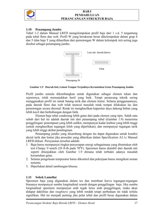 BAB I
PENDAHULUAN
PERANCANGAN STRUKTUR BAJA
Perancangan Struktur Baja Metode LRFD – Elemen Aksial 17
P O L B A NP O L B A N
1.10 Penampang Jumbo
Tabel 1-2 dalam Manual LRFD mengelompokan profil baja dari 1 s.d. 5 tergantung
pada tebal flens dan web. Profil W yang berukuran besar dikelompokan dalam grup 4
dan 5 (dan baja T yang dihasilkan dari pemotongan W dalam kelompok ini) sering juga
disebut sebagai penampang jumbo.
Gambar 1.9 Daerah Inti, Lokasi Tempat Terjadinya Keruntuhan Getas Penampang Jumbo
Profil jumbo semula dikembangkan untuk digunakan sebagai elemen tekan dan
sejenisnya, telah menunjukkan hasil yang baik. Tetapi perancang teknik sering
menggunakan profil ini untuk batang tarik dan elemen lentur. Selama penggunaannya,
pada daerah flens dan web telah muncul masalah retak tempat dilakukan las dan
pemotongan secara thermal. Retak ini menghasilkan kapasitas daya dukung beban yang
lebih kecil dan berhubungan dengan fatik.
Elemen baja tebal cenderung lebih getas dari pada elemen yang tipis. Salah satu
sebab dari hal ini adalah daerah inti dari penampang tebal (Gambar 1.9) menerima
penggilingan/ penempaan yang lebih sedikit, mempunyai kadar karbon yang lebih tinggi
(untuk menghasilkan tegangan leleh yang diperlukan), dan mempunyai tegangan tarik
yang lebih tinggi akibat pendinginan.
Penampang jumbo yang disambung dengan las dapat digunakan untuk kondisi
aksial tarik dan lentur jika prosedur yang diberikan dalam Specification A3.1c Manual
LRFD diikuti. Persyaratan tersebut adalah:
1. Baja harus mempunyai tingkat penyerapan energi sebagaimana yang ditentukan oleh
test Charpy V-notch (20 ft-lb pada 70o
2. Selama pengelasan temperatur harus dikontrol dan pekerjaan harus mengikuti urutan
tertentu.
F). Spesimen harus diambil dari daerah inti
seperti ditunjukkan oleh Gambar 1.9 dimana telah terbukti adanya masalah
keruntuhan getas.
3. Diperlukan detail sambungan khusus.
1.11 Sobek Lamellar
Spesimen baja yang digunakan dalam tes dan membuat kurva tegangan-regangan
biasanya mempunyai sumbu longitudinal searah dengan penggilingan baja. Jika sumbu
longitudinal spesimen mempunyai arah tegak lurus arah penggilingan, maka akan
didapat daktilitas dan toughness yang lebih rendah tetapi perbedaan ini tidak terlalu
signifikan. Hal ini menjadi penting jika pelat tebal dan profil besar digunakan dalam
 