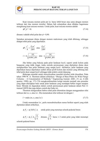 BAB VII
PERANCANGAN BATANG TEKAN LANJUTAN
Perancangan Struktur Gedung Metode LRFD – Elemen Aksial 170
P O L B A NP O L B A N
Kuat rencana momen pelat per in. harus lebih besar atau sama dengan momen
terbesar dari dua momen tersebut. Dalam bab selanjutkan akan dibahas bagaimana
menghitung kuat rencana momen. Untuk pelat, kuat rencana momen adalah
)4/( 2
tFyφ (7.14)
dimana t adalah tebal pelat dan φ = 0,90.
Samakan persamaan diatas dengan momen maksimum yang telah dihitung, sehingga
didapat tebal pelat yang diperlukan.
BN
nP
BN
mPt
F uu
y
2
atau
24
222
=φ (7.15)
BNF
P
n
BNF
P
mt
y
u
y
u
90,0
2
atau
90,0
2
= (7.16)
Jika beban yang bekerja pada pelat landasan kecil, seperti untuk kolom pada
bangunan yang tidak tinggi, maka metoda perencanaan yang dijelaskan diatas akan
menghasilkan luas pelat landasan yang sangat kecil. Akibatnya, pelat landasan yang
diperlukan hanya diperlukan sedikit diluar profil kolom dan momen yang dihitung dan
tebal pelat akan sangat kecil sehingga tidak praktis untuk dipasang.
Beberapa masalah untuk menyelesaikan masalah tersebut telah diusulkan. Pada
tahun 1990 W. A. Thornton (dalam artikelnya: “Design of Base Plates for Wide Flange
Columns – A Concatenation of Methods,” Engineering Journal, AISC, 27, no. 4 (4th
quarter, 1990), pp. 173-174) mengkombinasikan ketiga metoda menjadi satu prosedur
yang dapat diterapkan baik untuk pelat landasan yang mendapat beban ringan maupun
berat. Motoda ini digunakan dalam contoh perencanaan pelat landasan dalam Part 11
manual LRFD dan juga dalam contoh dari buku ini.
Thornton mengusulkan bahwa tebal pelat ditentukan dengan menggunakan nilai
terbesar dari m, n, atau λn’
. Dia menamakan nilai terbesar ini dengan l.
l = maks (m, n, atau λn’
) (7.17)
Untuk menentukan λn’
1
'
85,0 AfP ccpc φφ =
, perlu mensubstitusikan rumus berikut seperti yang telah
dijelaskan dalam artikelnya.
untuk pelat yang menutup seluruh pedestal beton
1
2
1
'
A
A
AfP ccpc φφ = dimana
1
2
A
A
harus ≤ 2 untuk pelat yang tidak menutupi
seluruh pedestal beton.
 