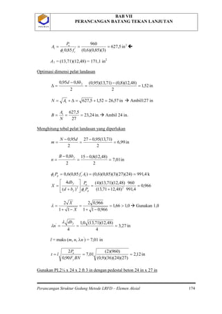 BAB VII
PERANCANGAN BATANG TEKAN LANJUTAN
Perancangan Struktur Gedung Metode LRFD – Elemen Aksial 174
P O L B A NP O L B A N
2
'1 in5,627
)3)(85,0)(6,0(
960
85,0
===
cc
u
f
P
A
φ

A1 = (13,71)(12,48) = 171,1 in2
in52,1
2
)48,12)(8,0()71,13)(95,0(
2
8,095,0
=
−
=
−
=∆
fbd
Optimasi dimensi pelat landasan
in57,2652,15,6271 =+=∆+= AN  Ambil127 in
in.24,23
27
5,6271
===
N
A
B  Ambil 24 in.
in99,6
2
)71,13(95,027
2
95,0
=
−
=
−
=
dN
m
Menghitung tebal pelat landasan yang diperlukan
in01,7
2
)48,12(8,015
2
8,0
=
−
=
−
=
fbB
n
k4,991)24)(27)(3)(85,0)(6,0()85,0(6,0 1
'
=== AfP cpcφ
966,0
4,991
960
)48,1271,13(
)48,12)(71,13)(4(
)(
4
22
=
+
=








+
=
pc
u
f
f
P
P
bd
db
X
φ
0,166,1
966,011
966,02
11
2
>=
−+
=
−+
=
X
X
λ  Gunakan 1,0
in27,3
4
)48,12)(71,13(0,1
4
'
===
fdb
n
λ
λ
l = maks (m, n, λn’
in12,2
)27)(24)(36)(9,0(
)960)(2(
01,7
90,0
2
===
BNF
P
lt
y
u
) = 7,01 in
Gunakan PL2¼ x 24 x 2 ft 3 in dengan pedestal beton 24 in x 27 in
 