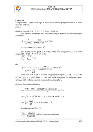 BAB VII
PERANCANGAN BATANG TEKAN LANJUTAN
Perancangan Struktur Gedung Metode LRFD – Elemen Aksial 175
P O L B A NP O L B A N
Contoh 7.6
Ulangi Contoh 7.5 jika kolom dipikul diatas pedestal beton yang lebih besar 4 in setiap
sisi pelat landasan.
Solusi:
Gunakan kolom W12 x 152 (d = 13,71 in, bf = 12,48 in)
Jika pedestal mempunyai luas yang sama dengan pedestal, A1
2
'1 in5,627
)3)(85,0)(6,0(
960
85,0
===
cc
u
f
P
A
φ
dihitung dengan
cara berikut.
A1 = (13,71)(12,48) = 171,1 in2
Jika dicoba dimensi pelat 25 x 26 (A1 = 650 in2
), luas pedestal A2 akan sama
dengan (25 + 4)(26 + 4) = 870 in2
16,1
650
870
1
2
==
A
A
. Maka
dan
2
1
2'
1 in9,540
)16,1)(3)(85,0)(6,0(
960
85,0
===
A
A
f
P
A
cc
u
φ
Coba pelat 23 x 24 (A1 = 552 in2
), luas pedestal menjadi (23 + 4)(24 + 4) = 756
in2
9,540/756/ 12 =AAdan = 1,18. Jadi tidak mengubah A1 terlampau besar,
sehingga tidak perlu iterasi untuk mendapatkan A1 yang baru.
in52,1
2
)48,12)(8,0()71,13)(95,0(
2
8,095,0
=
−
=
−
=∆
fbd
Optimasi dimensi pelat landasan
in78,2452,19,5401 =+=∆+= AN  Ambil125 in
in.6,21
25
9,5401
===
N
A
B  Ambil 22 in.
Gunakan pedestal 26 x 29
17,1
)25)(22(
)29)(26(
1
2
==
A
A
 Jadi tidak ada berubah.
 