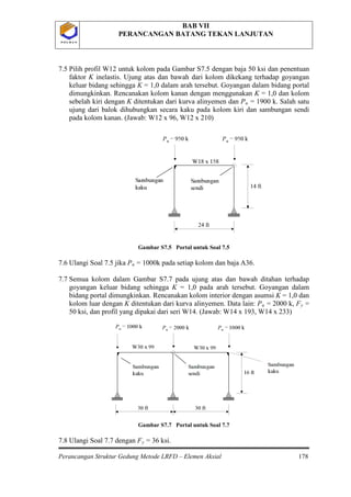 BAB VII
PERANCANGAN BATANG TEKAN LANJUTAN
Perancangan Struktur Gedung Metode LRFD – Elemen Aksial 178
P O L B A NP O L B A N
7.5 Pilih profil W12 untuk kolom pada Gambar S7.5 dengan baja 50 ksi dan penentuan
faktor K inelastis. Ujung atas dan bawah dari kolom dikekang terhadap goyangan
keluar bidang sehingga K = 1,0 dalam arah tersebut. Goyangan dalam bidang portal
dimungkinkan. Rencanakan kolom kanan dengan menggunakan K = 1,0 dan kolom
sebelah kiri dengan K ditentukan dari kurva alinyemen dan Pu = 1900 k. Salah satu
ujung dari balok dihubungkan secara kaku pada kolom kiri dan sambungan sendi
pada kolom kanan. (Jawab: W12 x 96, W12 x 210)
Gambar S7.5 Portal untuk Soal 7.5
7.6 Ulangi Soal 7.5 jika Pu = 1000k pada setiap kolom dan baja A36.
7.7 Semua kolom dalam Gambar S7.7 pada ujung atas dan bawah ditahan terhadap
goyangan keluar bidang sehingga K = 1,0 pada arah tersebut. Goyangan dalam
bidang portal dimungkinkan. Rencanakan kolom interior dengan asumsi K = 1,0 dan
kolom luar dengan K ditentukan dari kurva alinyemen. Data lain: Pu = 2000 k, Fy
Gambar S7.7 Portal untuk Soal 7.7
=
50 ksi, dan profil yang dipakai dari seri W14. (Jawab: W14 x 193, W14 x 233)
7.8 Ulangi Soal 7.7 dengan Fy = 36 ksi.
 