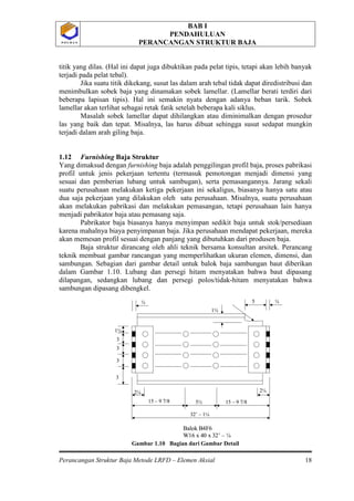BAB I
PENDAHULUAN
PERANCANGAN STRUKTUR BAJA
Perancangan Struktur Baja Metode LRFD – Elemen Aksial 18
P O L B A NP O L B A N
titik yang dilas. (Hal ini dapat juga dibuktikan pada pelat tipis, tetapi akan lebih banyak
terjadi pada pelat tebal).
Jika suatu titik dikekang, susut las dalam arah tebal tidak dapat diredistribusi dan
menimbulkan sobek baja yang dinamakan sobek lamellar. (Lamellar berati terdiri dari
beberapa lapisan tipis). Hal ini semakin nyata dengan adanya beban tarik. Sobek
lamellar akan terlihat sebagai retak fatik setelah beberapa kali siklus.
Masalah sobek lamellar dapat dihilangkan atau diminimalkan dengan prosedur
las yang baik dan tepat. Misalnya, las harus dibuat sehingga susut sedapat mungkin
terjadi dalam arah giling baja.
1.12 Furnishing Baja Struktur
Yang dimaksud dengan furnishing baja adalah penggilingan profil baja, proses pabrikasi
profil untuk jenis pekerjaan tertentu (termasuk pemotongan menjadi dimensi yang
sesuai dan pemberian lubang untuk sambugan), serta pemasangannya. Jarang sekali
suatu perusahaan melakukan ketiga pekerjaan ini sekaligus, biasanya hanya satu atau
dua saja pekerjaan yang dilakukan oleh satu perusahaan. Misalnya, suatu perusahaan
akan melakukan pabrikasi dan melakukan pemasangan, tetapi perusahaan lain hanya
menjadi pabrikator baja atau pemasang saja.
Pabrikator baja biasanya hanya menyimpan sedikit baja untuk stok/persediaan
karena mahalnya biaya penyimpanan baja. Jika perusahaan mendapat pekerjaan, mereka
akan memesan profil sesuai dengan panjang yang dibutuhkan dari produsen baja.
Baja struktur dirancang oleh ahli teknik bersama konsultan arsitek. Perancang
teknik membuat gambar rancangan yang memperlihatkan ukuran elemen, dimensi, dan
sambungan. Sebagian dari gambar detail untuk balok baja sambungan baut diberikan
dalam Gambar 1.10. Lubang dan persegi hitam menyatakan bahwa baut dipasang
dilapangan, sedangkan lubang dan persegi polos/tidak-hitam menyatakan bahwa
sambungan dipasang dibengkel.
Gambar 1.10 Bagian dari Gambar Detail
2¼ 2¼
5½ 15 – 9 7/815 – 9 7/8
32’ – 1¼
1½
3
3
3
3
1¼
5 ½½
Balok B4F6
W16 x 40 x 32’ – ¼
2¼ 2¼
5½ 15 – 9 7/815 – 9 7/8
32’ – 1¼
1½
3
3
3
3
1¼
5 ½½
Balok B4F6
W16 x 40 x 32’ – ¼
 