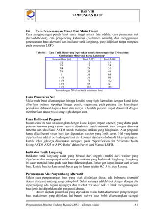 BAB VIII
SAMBUNGAN BAUT
Perancangan Struktur Gedung Metode LRFD – Elemen Aksial 184
P O L B A NP O L B A N
8.6 Cara Pengencangan Penuh Baut Mutu Tinggi
Cara pengencangan penuh baut mutu tinggi antara lain adalah: cara pemutaran nut
(turn-of-the-nut), cara pengencang kaliberasi (calibrated wrench), dan menggunakan
perencanaan baut alternatif dan indikator tarik langsung, yang diijinkan tanpa mengacu
pada peraturan LRFD.
Tabel 8.1 Gaya Tarik Baut yang Diperlukan untuk Sambungan Slip-Critical dan
Sambungan Menerima Tarik Langsung*
Dimensi Baut (in) Baut A325 Baut A490
1/2
5/8
3/4
7/8
1
1 1/8
1 1/4
1 3/8
1 1/2
12
19
28
39
51
56
71
85
103
15
24
35
49
64
80
102
121
148
*Sama dengan 70% kuat tarik minimum baut
Cara Pemutaran Nut
Mula-mula baut dikencangkan hingga kondisi snug-tight kemudian dengan kunci kejut
diberikan putaran sepertiga hingga penuh, tergantung pada panjang dan kemiringan
pemukaan dibawah kepala baut dan nutnya. (Jumlah putaran dapat dikontrol dengan
memberikan tanda posisi snug-tight dengan cat).
Cara Kaliberasi Pengunci
Dalam cara ini baut dikencangkan dengan kunci kejut (impact wrench) yang diatur pada
putaran tertentu yang secara teoritis diperlukan untuk menarik baut dengan diameter
tertentu dan klasifikasi ASTM untuk mencapai tarikan yang diinginkan. Alat pengunci
harus dikaliberasi setiap hari dan digunakan washer yang lebih keras. Hal yang harus
diperhatikan adalah perlindungan baut dari kotoran dan kelembaban di lokasi pekerjaan.
Untuk lebih jelasnya disarankan mengacu pada “Specification for Structural Joints
Using ASTM A325 or A490 Bolts” dalam Part 6 dari Manual LRFD.
Indikator Tarik Langsung
Indikator tarik langsung (alat yang berasal dari Inggris) terdiri dari washer yang
diperkeras dan mempunyai salah satu permukaan yang berbentuk lengkung. Lengkung
ini akan menjadi lurus pada saat baut dikencangkan. Besar gap dapat diukur dari tarikan
baut. Untuk baut tarikan penuh besar gap ini harus sekitar 0,015 in. atau kurang.
Perencanaan Alat Penyambung Alternatif
Selain cara pengencangan baut yang telah dijelaskan diatas, ada beberapa alternatif
desain alat penyambung yang cukup baik. Salah satunya adalah baut dengan dengan ulir
diperpanjang ada bagian ujungnya dan disebut ‘twist-of bolt’. Untuk mengencangkan
baut jenis ini diperlukan alat pengunci khusus.
Dalam metoda penarikan yang dijelaskan diatas tidak disebutkan pengencangan
baut maksimum yang dijinkan. Ini berarti bahwa baut boleh dikencangkan setinggi
 