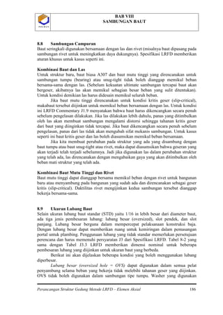 BAB VIII
SAMBUNGAN BAUT
Perancangan Struktur Gedung Metode LRFD – Elemen Aksial 186
P O L B A NP O L B A N
8.8 Sambungan Campuran
Baut seringkali digunakan bersamaan dengan las dan rivet (misalnya baut dipasang pada
sambungan rivet untuk meningkatkan daya dukungnya). Spesifikasi LRFD memberikan
aturan khusus untuk kasus seperti ini.
Kombinasi Baut dan Las
Untuk struktur baru, baut biasa A307 dan baut mutu tinggi yang direncanakan untuk
sambungan tumpu (bearing) atau snug-tight tidak boleh dianggap memikul beban
bersama-sama dengan las. (Sebelum kekuatan ultimate sambungan tercapai baut akan
bergeser, akibatnya las akan memikul sebagian besar beban yang sulit ditentukan).
Untuk kondisi demikian las harus didesain memikul seluruh beban.
Jika baut mutu tinggi direncanakan untuk kondisi kritis geser (slip-critical),
makabaut tersebut diijinkan untuk memikul beban bersamaan dengan las. Untuk kondisi
ini LRFD Commentary J1.9 menyatakan bahwa baut harus dikencangkan secara penuh
sebelum pengelasan dilakukan. Jika las dilakukan lebih dahulu, panas yang ditimbulkan
oleh las akan membuat sambungan mengalami distorsi sehingga tahanan kritis geser
dari baut yang diinginkan tidak tercapai. Jika baut dikencangkan secara penuh sebelum
pengelasan, panas dari las tidak akan mengubah sifat mekanis sambungan. Untuk kasus
seperti ini baut kritis geser dan las boleh diasumsikan memikul beban bersamaan.
Jika kita membuat perubahan pada struktur yang ada yang disambung dengan
baut tumpu atau baut snug-tight atau rivet, maka dapat diasumsikan bahwa geseran yang
akan terjadi telah terjadi sebelumnya. Jadi jika digunakan las dalam perubahan struktur
yang telah ada, las direncanakan dengan mengabaikan gaya yang akan ditimbulkan oleh
beban mati struktur yang telah ada.
Kombinasi Baut Mutu Tinggi dan Rivet
Baut mutu tinggi dapat dianggap bersama memikul beban dengan rivet untuk bangunan
baru atau menyambung pada bangunan yang sudah ada dan direncanakan sebagai geser
kritis (slip-critical). Daktilitas rivet mengijinkan kedua sambungan tersebut dianggap
bekerja bersama-sama.
8.9 Ukuran Lubang Baut
Selain ukuran lubang baut standar (STD) yaitu 1/16 in lebih besar dari diameter baut,
ada tiga jenis pembesaran lubang: lubang besar (oversized), slot pendek, dan slot
panjang. Lubang besar berguna dalam mempercepat pelaksanaan konstruksi baja.
Dengan lubang besar dapat memberikan ruang untuk kemiringan dalam pemasangan
portal untuk plambing. Penggunaan lubang yang tidak standar memerlukan persetujuan
perencana dan harus memenuhi persyaratan J3 dari Spesifikasi LRFD. Tabel 8-2 yang
sama dengan Tabel J3.3 LRFD memberikan dimensi nominal untuk beberapa
pembesaran lubang yang diijinkan untuk ukuran baut yang berbeda.
Berikut ini akan dijelaskan beberapa kondisi yang boleh menggunakan lubang
diperbesar.
Lubang besar (oversized hole = OVS) dapat digunakan dalam semua pelat
penyambung selama beban yang bekerja tidak melebihi tahanan geser yang diijinkan.
OVS tidak boleh digunakan dalam sambungan tipe tumpu. Washer yang digunakan
 