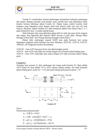 BAB VIII
SAMBUNGAN BAUT
Perancangan Struktur Gedung Metode LRFD – Elemen Aksial 197
P O L B A NP O L B A N
Contoh 8.1 memberikan ilustrasi perhitungan menentukan kekuatan sambungan
tipe tumpu. Dengan prosedur yang hampir sama, jumlah baut yang diperlukan untuk
kondisi tertentu diberikan dalam Contoh 8.2. Dalam kedua contoh tersebut tebal
tumpuan yang digunakan sama dengan tebal total terkecil pada satu satu sisi atau
lainnya. Misalnya, dalam Gambar 8.6, tebal dimaksud adalah nilai terkecil dari 2 x ½
pada sebelah kiri atau ¾ in pada sebelah kanan.
Nilai kekuatan baut yang diberikan dalam bab ini, baik tipe geser kritis maupun
tipe tumpu, bisa diperoleh dari Manual LRFD Section 8 yaitu pada “Design Shear
Strength of One Bolt” and “Design Bearing Strength at Bolt Holes.”
Dalam tabel sambungan manual LRFD atau pada literature lain sering
digunakan singkatan untuk berbagai tipe baut. Misalnya, A325-SC, A325-N, A325-X,
A490-SC, dll. Singkatan tersebut menyatakan:
A325-SC – baut A325 tipe geser kritis atau dikencangkan penuh.
A325-N – baut A325 snug-tight atau tumpu dengan ulir termasuk dalam bidang geser.
A325-X – baut A325 snug-tight atau tumpu dengan ulir tidak termasuk dalam bidang
geser.
Contoh 8.1
Tentukan kuat rencana Pu
Gambar 8.5
Solusi:
Perencanaan kekuatan pelat:
dari sambungan tipe tumpu pada Gambar 8.5. Baja adalah
A572 Grade 50, baut adalah 7/8 in A325, ukuran lubang standar, ulir tidak termasuk
dalam bidang geser, jarak sisi > 1½d, dan jarak lubang baut pusat-ke-pusat > 3d.
( )
( )
k7,243)0,5)(65)(75,0(
k270)0,6)(50)(9,0(
in0,5)0,1)(2(00,6
in0,6)12(
u
2
2
1
2
2
1
===
===
==−=
==
eut
gytu
en
g
AFP
AFP
AA
A
φ
φ
Pu
Pu
½ in
½ in
Pu Pu
12 in
3 in
3 in
6 in
3 in
3 in3 in
Baut 7/8 in (A = 0,6 in2)
Pu
Pu
½ in
½ in
Pu Pu
12 in
3 in
3 in
6 in
3 in
3 in3 in
Baut 7/8 in (A = 0,6 in2)
 