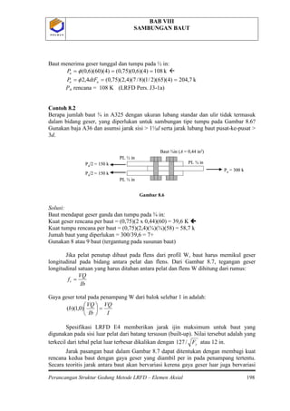 BAB VIII
SAMBUNGAN BAUT
Perancangan Struktur Gedung Metode LRFD – Elemen Aksial 198
P O L B A NP O L B A N
Baut menerima geser tunggal dan tumpu pada ½ in:
k108)4)(6,0)(75,0()4)(60)(6,0( === φuP 
k204,7)4)(65)(2/1)(8/7)(4,2)(75,0(4,2 === uu dtFP φ
Pu
Gambar 8.6
Solusi:
Baut mendapat geser ganda dan tumpu pada ¾ in:
Kuat geser rencana per baut = (0,75)(2 x 0,44)(60) = 39,6 K 
Kuat tumpu rencana per baut = (0,75)(2,4)(¾)(¾)(58) = 58,7 k
Jumah baut yang diperlukan = 300/39,6 = 7+
Gunakan 8 atau 9 baut (tergantung pada susunan baut)
Jika pelat penutup dibaut pada flens dari profil W, baut harus memikul geser
longitudinal pada bidang antara pelat dan flens. Dari Gambar 8.7, tegangan geser
longitudinal satuan yang harus ditahan antara pelat dan flens W dihitung dari rumus:
rencana = 108 K (LRFD Pers. J3-1a)
Contoh 8.2
Berapa jumlah baut ¾ in A325 dengan ukuran lubang standar dan ulir tidak termasuk
dalam bidang geser, yang diperlukan untuk sambungan tipe tumpu pada Gambar 8.6?
Gunakan baja A36 dan asumsi jarak sisi > 1½d serta jarak lubang baut pusat-ke-pusat >
3d.
Ib
VQ
fv =
Gaya geser total pada penampang W dari balok selebar 1 in adalah:
I
VQ
Ib
VQ
b =





)0,1)((
Spesifikasi LRFD E4 memberikan jarak ijin maksimum untuk baut yang
digunakan pada sisi luar pelat dari batang tersusun (built-up). Nilai tersebut adalah yang
terkecil dari tebal pelat luar terbesar dikalikan dengan yF/127 atau 12 in.
Jarak pasangan baut dalam Gambar 8.7 dapat ditentukan dengan membagi kuat
rencana kedua baut dengan gaya geser yang diambil per in pada penampang tertentu.
Secara teoritis jarak antara baut akan bervariasi kerena gaya geser luar juga bervariasi
Pu/2 = 150 k
Pu = 300 k
Pu/2 = 150 k
PL ½ in
PL ¾ in
PL ½ in
Baut ¾in (A = 0,44 in2)
Pu/2 = 150 k
Pu = 300 k
Pu/2 = 150 k
PL ½ in
PL ¾ in
PL ½ in
Baut ¾in (A = 0,44 in2)
 