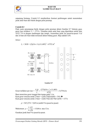 BAB VIII
SAMBUNGAN BAUT
Perancangan Struktur Gedung Metode LRFD – Elemen Aksial 199
P O L B A NP O L B A N
sepanjang bentang. Contoh 8.3 memberikan ilustrasi perhitungan untuk menentukan
jarak antar baut dari balok dengan pelat penutup.
Contoh 8.3
Pada suatu penampang balok dengan pelat penutup dalam Gambar 8.7 bekerja gaya
geser luar terfaktor Vu = 275 k. Tentukan jarak antar baut yang diperlukan untuk baut
A325 7/8 in dengan sambungan tipe tumpu. Asumsikan jarak sisi pusat-ke-pusat 1½d
dan 3d dan ulir baut tidak termasuk dalam bidang geser. Baja adalah A36.
Solusi:
Ix = 3630 + (2)(16 x ¾) (11,405)2
= 6752 in
Gambar 8.7
Geser terfaktor per inci =
4
k/in574,5
6752
11,405)xx16)(275( 4
3
==
I
QVu
Baut menerima geser tunggal dan tumpu pada ¾ in:
Kuat geser rencana untuk 2 baut = (2)(0,75)(0,6)(60) = 54 k 
Kuat geser rencana untuk 2 baut = (2)(0,75)(2,4)(7/8)(¾)(58) = 137 k
p = 54/5,574 = 9,69 in (ambil 9 in pusat ke pusat)
Maksimum in.12atauin88,15
36
127
4
3
==p
Gunakan jarak baut 9 in pusat-ke-pusat.
0,75 in
22,06 in 23,56 in
PL ¾ in x 16
PL ¾ in x 16
0,75 in
W21 x 147
(Ix = 3630,
tf = 1,150)
p
0,75 in
22,06 in 23,56 in
PL ¾ in x 16
PL ¾ in x 16
0,75 in
W21 x 147
(Ix = 3630,
tf = 1,150)
p
 