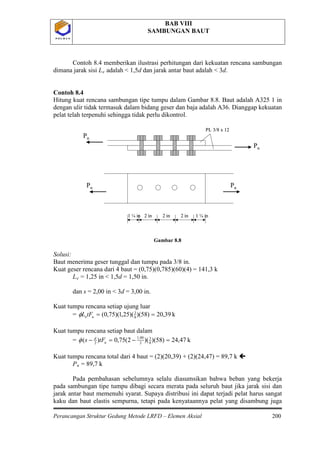 BAB VIII
SAMBUNGAN BAUT
Perancangan Struktur Gedung Metode LRFD – Elemen Aksial 200
P O L B A NP O L B A N
Contoh 8.4 memberikan ilustrasi perhitungan dari kekuatan rencana sambungan
dimana jarak sisi Le
Gambar 8.8
Solusi:
Baut menerima geser tunggal dan tumpu pada 3/8 in.
Kuat geser rencana dari 4 baut = (0,75)(0,785)(60)(4) = 141,3 k
L
adalah < 1,5d dan jarak antar baut adalah < 3d.
Contoh 8.4
Hitung kuat rencana sambungan tipe tumpu dalam Gambar 8.8. Baut adalah A325 1 in
dengan ulir tidak termasuk dalam bidang geser dan baja adalah A36. Dianggap kekuatan
pelat telah terpenuhi sehingga tidak perlu dikontrol.
e
k39,20)58)()(25,1)(75,0( 8
3
==uetFLφ
= 1,25 in < 1,5d = 1,50 in.
dan s = 2,00 in < 3d = 3,00 in.
Kuat tumpu rencana setiap ujung luar
=
Kuat tumpu rencana setiap baut dalam
= k47,24)58)()(2(75,0)( 8
3
2
00,1
2
=−=− u
d
tFsφ
Kuat tumpu rencana total dari 4 baut = (2)(20,39) + (2)(24,47) = 89,7 k 
Pu
Pada pembahasan sebelumnya selalu diasumsikan bahwa beban yang bekerja
pada sambungan tipe tumpu dibagi secara merata pada seluruh baut jika jarak sisi dan
jarak antar baut memenuhi syarat. Supaya distribusi ini dapat terjadi pelat harus sangat
kaku dan baut elastis sempurna, tetapi pada kenyataannya pelat yang disambung juga
= 89,7 k
Pu
Pu
Pu Pu
2 in2 in2 in
PL 3/8 x 12
1 ¼ in1 ¼ in
Pu
Pu
Pu Pu
2 in2 in2 in
PL 3/8 x 12
1 ¼ in1 ¼ in
 