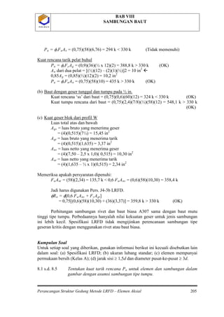 BAB VIII
SAMBUNGAN BAUT
Perancangan Struktur Gedung Metode LRFD – Elemen Aksial 205
P O L B A NP O L B A N
Pu = φtFuAe = (0,75)(58)(6,76) = 294 k < 330 k (Tidak memenuhi)
Kuat rencana tarik pelat buhul
Pu = φtFyAg = (0,9)(36)(½ x 12)(2) = 388,8 k > 330 k (OK)
An dari dua pelat = [(½)(12) – (2)(1)(½)]2 = 10 in2

0,85Ag = (0,85)(½)(12)(2) = 10,2 in2
Pu = φtFuAn
(b)
= (0,75)(58)(10) = 435 k > 330 k (OK)
Kuat rencana ‘ss’ dari baut = (0,75)(0,6)(60)(12) = 324 k < 330 k (OK)
Kuat tumpu rencana dari baut = (0,75)(2,4)(7/8)(½)(58)(12) = 548,1 k > 330 k
(OK)
Baut dengan geser tunggal dan tumpu pada ½ in.
(c)
Luas total atas dan bawah
A
Kuat geser blok dari profil W
gv = luas bruto yang menerima geser
= (4)(0,515)(7½) = 15,45 in2
Agt = luas bruto yang menerima tarik
= (4)(0,515)(1,635) = 3,37 in2
Anv = luas netto yang menerima geser
= (4)(7,50 – 2,5 x 1,0)( 0,515) = 10,30 in2
Ant = luas netto yang menerima tarik
= (4)(1,635 – ½ x 1)(0,515) = 2,34 in2
Memeriksa apakah persyaratan dipenuhi:
FuAnt = (58)(2,34) = 135,7 k < 0,6 FuAnv = (0,6)(58)(10,30) = 358,4 k
Jadi harus digunakan Pers. J4-3b LRFD.
φRn = φ[0,6 FuAnv + FyAgt]
= 0,75[(0,6)(58)(10,30) + (36)(3,37)] = 359,8 k > 330 k (OK)
Perhitungan sambungan rivet dan baut biasa A307 sama dengan baut mutu
tinggi tipe tumpu. Perbedaannya hanyalah nilai kekuatan geser untuk jenis sambungan
ini lebih kecil. Spesifikasi LRFD tidak mengijinkan perencanaan sambungan tipe
geseran kritis dengan menggunakan rivet atau baut biasa.
Kumpulan Soal
Untuk setiap soal yang diberikan, gunakan informasi berikut ini kecuali disebutkan lain
dalam soal: (a) Spesifikasi LRFD; (b) ukuran lubang standar; (c) elemen mempunyai
permukaan bersih (Kelas A); (d) jarak sisi ≥ 1,5d dan diameter pusat-ke-pusat ≥ 3d.
8.1 s.d. 8.5 Tentukan kuat tarik rencana Pu untuk elemen dan sambungan dalam
gambar dengan asumsi sambungan tipe tumpu.
 