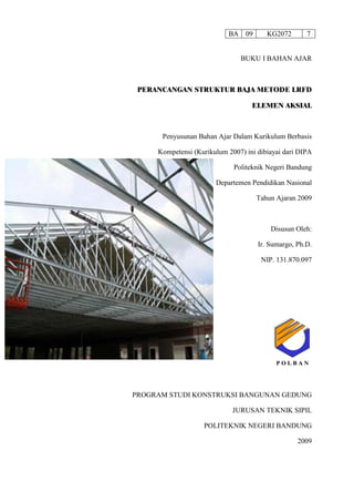 BA 09 KG2072 7
BUKU I BAHAN AJAR
PERANCANGAN STRUKTUR BAJA METODE LRFD
ELEMEN AKSIAL
Penyusunan Bahan Ajar Dalam Kurikulum Berbasis
Kompetensi (Kurikulum 2007) ini dibiayai dari DIPA
Politeknik Negeri Bandung
Departemen Pendidikan Nasional
Tahun Ajaran 2009
Disusun Oleh:
Ir. Sumargo, Ph.D.
NIP. 131.870.097
PROGRAM STUDI KONSTRUKSI BANGUNAN GEDUNG
JURUSAN TEKNIK SIPIL
POLITEKNIK NEGERI BANDUNG
2009
P O L B A NP O L B A N
 