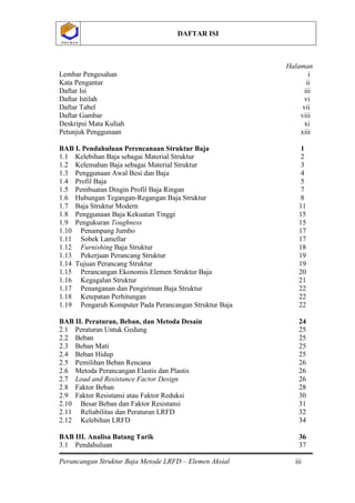 DAFTAR ISI
Perancangan Struktur Baja Metode LRFD – Elemen Aksial iii
P O L B A NP O L B A N
Halaman
Lembar Pengesahan i
Kata Pengantar ii
Daftar Isi iii
Daftar Istilah vi
Daftar Tabel vii
Daftar Gambar viii
Deskripsi Mata Kuliah xi
Petunjuk Penggunaan xiii
BAB I. Pendahuluan Perencanaan Struktur Baja 1
1.1 Kelebihan Baja sebagai Material Struktur 2
1.2 Kelemahan Baja sebagai Material Struktur 3
1.3 Penggunaan Awal Besi dan Baja 4
1.4 Profil Baja 5
1.5 Pembuatan Dingin Profil Baja Ringan 7
1.6 Hubungan Tegangan-Regangan Baja Struktur 8
1.7 Baja Struktur Modern 11
1.8 Penggunaan Baja Kekuatan Tinggi 15
1.9 Pengukuran Toughness 15
1.10 Penampang Jumbo 17
1.11 Sobek Lamellar 17
1.12 Furnishing Baja Struktur 18
1.13 Pekerjaan Perancang Struktur 19
1.14 Tujuan Perancang Struktur 19
1.15 Perancangan Ekonomis Elemen Struktur Baja 20
1.16 Kegagalan Struktur 21
1.17 Penanganan dan Pengiriman Baja Struktur 22
1.18 Ketepatan Perhitungan 22
1.19 Pengaruh Komputer Pada Perancangan Struktur Baja 22
BAB II. Peraturan, Beban, dan Metoda Desain 24
2.1 Peraturan Untuk Gedung 25
2.2 Beban 25
2.3 Beban Mati 25
2.4 Beban Hidup 25
2.5 Pemilihan Beban Rencana 26
2.6 Metoda Perancangan Elastis dan Plastis 26
2.7 Load and Resistance Factor Design 26
2.8 Faktor Beban 28
2.9 Faktor Resistansi atau Faktor Reduksi 30
2.10 Besar Beban dan Faktor Resistansi 31
2.11 Reliabilitas dan Peraturan LRFD 32
2.12 Kelebihan LRFD 34
BAB III. Analisa Batang Tarik 36
3.1 Pendahuluan 37
 