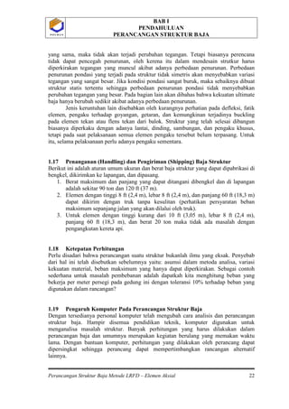 BAB I
PENDAHULUAN
PERANCANGAN STRUKTUR BAJA
Perancangan Struktur Baja Metode LRFD – Elemen Aksial 22
P O L B A NP O L B A N
yang sama, maka tidak akan terjadi perubahan tegangan. Tetapi biasanya perencana
tidak dapat pencegah penurunan, oleh kerena itu dalam mendesain strutkur harus
diperkirakan tegangan yang muncul akibat adanya perbedaan penurunan. Perbedaan
penurunan pondasi yang terjadi pada struktur tidak simetris akan menyebabkan variasi
tegangan yang sangat besar. Jika kondisi pondasi sangat buruk, maka sebaiknya dibuat
struktur statis tertentu sehingga perbedaan penurunan pondasi tidak menyebabkan
perubahan tegangan yang besar. Pada bagian lain akan dibahas bahwa kekuatan ultimate
baja hanya berubah sedikit akibat adanya perbedaan penurunan.
Jenis keruntuhan lain disebabkan oleh kurangnya perhatian pada defleksi, fatik
elemen, pengaku terhadap goyangan, getaran, dan kemungkinan terjadinya buckling
pada elemen tekan atau flens tekan dari balok. Struktur yang telah selesai dibangun
biasanya diperkaku dengan adanya lantai, dinding, sambungan, dan pengaku khusus,
tetapi pada saat pelaksanaan semua elemen pengaku tersebut belum terpasang. Untuk
itu, selama pelaksanaan perlu adanya pengaku sementara.
1.17 Penanganan (Handling) dan Pengiriman (Shipping) Baja Struktur
Berikut ini adalah aturan umum ukuran dan berat baja struktur yang dapat dipabrikasi di
bengkel, dikirimkan ke lapangan, dan dipasang.
1. Berat maksimum dan panjang yang dapat ditangani dibengkel dan di lapangan
adalah sekitar 90 ton dan 120 ft (37 m).
2. Elemen dengan tinggi 8 ft (2,4 m), lebar 8 ft (2,4 m), dan panjang 60 ft (18,3 m)
dapat dikirim dengan truk tanpa kesulitan (perhatikan persyaratan beban
maksimum sepanjang jalan yang akan dilalui oleh truk).
3. Untuk elemen dengan tinggi kurang dari 10 ft (3,05 m), lebar 8 ft (2,4 m),
panjang 60 ft (18,3 m), dan berat 20 ton maka tidak ada masalah dengan
pengangkutan kereta api.
1.18 Ketepatan Perhitungan
Perlu disadari bahwa perancangan suatu struktur bukanlah ilmu yang eksak. Penyebab
dari hal ini telah disebutkan sebelumnya yaitu: asumsi dalam metoda analisa, variasi
kekuatan material, beban maksimum yang hanya dapat diperkirakan. Sebagai contoh
sederhana untuk masalah pembebanan adalah dapatkah kita menghitung beban yang
bekerja per meter persegi pada gedung ini dengan toleransi 10% terhadap beban yang
digunakan dalam rancangan?
1.19 Pengaruh Komputer Pada Perancangan Struktur Baja
Dengan tersedianya personal komputer telah mengubah cara analisis dan perancangan
struktur baja. Hampir disemua pendidikan teknik, komputer digunakan untuk
menganalisa masalah struktur. Banyak perhitungan yang harus dilakukan dalam
perancangan baja dan umumnya merupakan kegiatan berulang yang memakan waktu
lama. Dengan bantuan komputer, perhitungan yang dilakukan oleh perancang dapat
dipersingkat sehingga perancang dapat mempertimbangkan rancangan alternatif
lainnya.
 