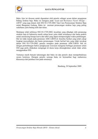 KATA PENGANTAR
Perancangan Struktur Baja Metode LRFD – Elemen Aksial ii
P O L B A NP O L B A N
Buku Ajar ini disusun untuk digunakan oleh penulis sebagai acuan dalam pengajaran
bidang struktur baja. Buku ini mengacu pada ‘Load and Resistance Factor Design –
LRFD’ yang juga dianut oleh SNI 03-1729-2002 Tata Cara Perencanaan Struktur Baja
untuk Bangunan Gedung. Buku ini memuat perancangan struktur baja yang paling
sederhana yaitu batang tarik dan tekan.
Meskipun telah terbitnya SNI 03-1729-2002, kesulitan yang dihadapi oleh perancang
struktur baja di Indonesia masih cukup besar yaitu tidak tersedianya alat bantu praktis
untuk merancang berupa kurva dan tabel yang dapat mempersingkat waktu perhitungan.
Hal ini tidak terjadi pada peraturan AISC-LRFD di Amerika Serikat yang telah cukup
lengkap menyediakan alat bantu perancangan. Untuk hal-hal lain yang tidak tercakup
dalam SNI 03-1729-2002, penulis mengacu pada peraturan AISC-LRFD. Hal ini
dengan pertimbangan bahwa pengkayaan wawasan mengenai berbagai peraturan selain
SNI juga perlu dilakukan mengingat di dunia kerja dimungkinkan untuk tidak selalu
menggunakan SNI.
Tentunya masih banyak kekurangan dari buku ini dan penulis akan memperbaikinya
secara kontinyu. Harapan penulis semoga buku ini bermanfaat bagi mahasiswa
khususnya dan pembaca lain pada umumnya.
Bandung, 28 September 2009
 