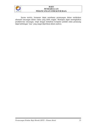 BAB I
PENDAHULUAN
PERANCANGAN STRUKTUR BAJA
Perancangan Struktur Baja Metode LRFD – Elemen Aksial 23
P O L B A NP O L B A N
Secara teoritis, komputer dapat membantu perancangan dalam melakukan
alternatif rancangan dalam waktu yang lebih singkat. Meskipun dapat meningkatkan
produktivitas rancangan, tetapi dengan kehadiran komputer pulalah maka perancang
dapat kehilangan ‘rasa’ yang sangat diperlukan dalam analisis.
 