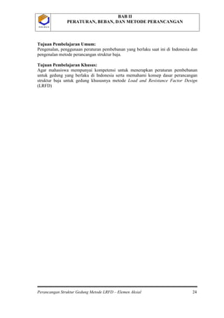 BAB II
PERATURAN, BEBAN, DAN METODE PERANCANGAN
Perancangan Struktur Gedung Metode LRFD – Elemen Aksial 24
P O L B A NP O L B A N
Tujuan Pembelajaran Umum:
Pengenalan, penggunaan peraturan pembebanan yang berlaku saat ini di Indonesia dan
pengenalan metode perancangan struktur baja.
Tujuan Pembelajaran Khusus:
Agar mahasiswa mempunyai kompetensi untuk menerapkan peraturan pembebanan
untuk gedung yang berlaku di Indonesia serta memahami konsep dasar perancangan
struktur baja untuk gedung khususnya metode Load and Resistance Factor Design
(LRFD)
 
