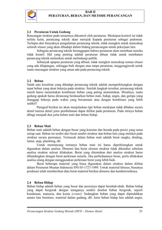 BAB II
PERATURAN, BEBAN, DAN METODE PERANCANGAN
Perancangan Struktur Gedung Metode LRFD – Elemen Aksial 25
P O L B A NP O L B A N
2.1 Peraturan Untuk Gedung
Rancangan struktur pada umumnya dikontrol oleh peraturan. Meskipun kontrol ini tidak
terlalu ketat, perancang teknik akan merujuk kepada peraturan sebagai pedoman.
Terlepas dari banyaknya pengalaman perancang teknik, tidak mungkin untuk mencakup
seluruh situasi yang akan dihadapi dalam bidang perancangan untuk pekerjaan lain.
Sebagian perancang teknik beranggapan bahwa peraturan akan membuat mereka
tidak kreatif. Hal yang penting adalah peraturan dibuat tidak untuk membatasi
perancang teknik melainkan untuk melindungi publik.
Sebanyak apapun peraturan yang dibuat, tidak mungkin mencakup semua situasi
yang ada dilapangan, sehingga baik dengan atau tanpa peraturan, tanggungjawab untuk
suatu rancangan struktur yang aman ada pada perancang teknik.
2.2 Beban
Salah satu kesulitan yang dihadapi perancang teknik adalah memperhitungkan dengan
tepat beban yang akan bekerja pada struktur. Setelah langkah tersebut, perancang teknik
masih harus menentukan kombinasi beban yang paling menentukan. Misalnya, suatu
gedung apakah harus dirancang berdasarkan beban mati, hidup, angin, dan gempa yang
dianggap bekerja pada waktu yang bersamaan atau dengan kombinasi yang lebih
sedikit?
Paragraf berikut ini akan menjelaskan tipe beban meskipun tidak dibahas secara
detail karena detail jenis pembebanan dapat dilihat pada peraturan. Pada intinya beban
dibagi menjadi dua yaitu beban mati dan beban hidup.
2.3 Beban Mati
Beban mati adalah beban dengan besar yang konstan dan berada pada posisi yang sama
setiap saat. Beban ini terdiri dari berat sendiri struktur dan beban lain yang melekat pada
struktur secara permanen. Termasuk dalam beban mati adalah berat rangka, dinding,
lantai, atap, plambing, dll.
Untuk menrancang tentunya beban mati ini harus diperhitungkan untuk
digunakan dalam analisa. Dimensi dan berat elemen struktur tidak diketahui sebelum
analisa struktur selesai dilakukan. Berat yang ditentukan dari analisa struktur harus
dibandingkan dengan berat perkiraan semula. Jika perbedaannya besar, perlu dilakukan
analisa ulang dengan menggunakan perkiraan berat yang lebih baik.
Berat beberapa material yang biasa digunakan dalam struktur dalam dilihat
dalam Peraturan Muatan Indonesia SNI 03-1727-1989. Untuk material khusus, biasanya
produsen telah memberikan data berat material berikut dimensi dan karakteristiknya.
2.4 Beban Hidup
Beban hidup adalah beban yang besar dan posisinya dapat berubah-ubah. Beban hidup
yang dapat bergerak dengan tenaganya sendiri disebut beban bergerak, seperti
kendaraan, manusia, dan keran (crane). Sedangkan beban yang dapat dipindahkan
antara lain furniture, material dalam gudang, dll. Jenis beban hidup lain adalah angin,
 