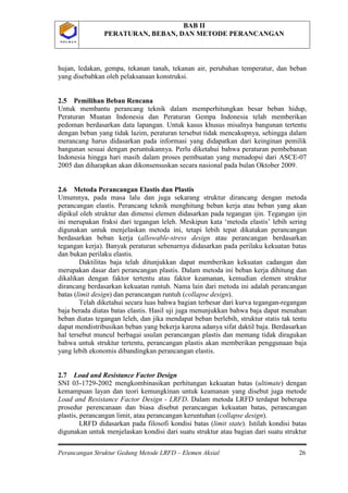 BAB II
PERATURAN, BEBAN, DAN METODE PERANCANGAN
Perancangan Struktur Gedung Metode LRFD – Elemen Aksial 26
P O L B A NP O L B A N
hujan, ledakan, gempa, tekanan tanah, tekanan air, perubahan temperatur, dan beban
yang disebabkan oleh pelaksanaan konstruksi.
2.5 Pemilihan Beban Rencana
Untuk membantu perancang teknik dalam memperhitungkan besar beban hidup,
Peraturan Muatan Indonesia dan Peraturan Gempa Indonesia telah memberikan
pedoman berdasarkan data lapangan. Untuk kasus khusus misalnya bangunan tertentu
dengan beban yang tidak lazim, peraturan tersebut tidak mencakupnya, sehingga dalam
merancang harus didasarkan pada informasi yang didapatkan dari keinginan pemilik
bangunan sesuai dengan peruntukannya. Perlu diketahui bahwa peraturan pembebanan
Indonesia hingga hari masih dalam proses pembuatan yang menadopsi dari ASCE-07
2005 dan diharapkan akan dikonsensuskan secara nasional pada bulan Oktober 2009.
2.6 Metoda Perancangan Elastis dan Plastis
Umumnya, pada masa lalu dan juga sekarang struktur dirancang dengan metoda
perancangan elastis. Perancang teknik menghitung beban kerja atau beban yang akan
dipikul oleh struktur dan dimensi elemen didasarkan pada tegangan ijin. Tegangan ijin
ini merupakan fraksi dari tegangan leleh. Meskipun kata ‘metoda elastis’ lebih sering
digunakan untuk menjelaskan metoda ini, tetapi lebih tepat dikatakan perancangan
berdasarkan beban kerja (allowable-stress design atau perancangan berdasarkan
tegangan kerja). Banyak peraturan sebenarnya didasarkan pada perilaku kekuatan batas
dan bukan perilaku elastis.
Daktilitas baja telah ditunjukkan dapat memberikan kekuatan cadangan dan
merupakan dasar dari perancangan plastis. Dalam metoda ini beban kerja dihitung dan
dikalikan dengan faktor tertentu atau faktor keamanan, kemudian elemen struktur
dirancang berdasarkan kekuatan runtuh. Nama lain dari metoda ini adalah perancangan
batas (limit design) dan perancangan runtuh (collapse design).
Telah diketahui secara luas bahwa bagian terbesar dari kurva tegangan-regangan
baja berada diatas batas elastis. Hasil uji juga menunjukkan bahwa baja dapat menahan
beban diatas tegangan leleh, dan jika mendapat beban berlebih, struktur statis tak tentu
dapat mendistribusikan beban yang bekerja karena adanya sifat daktil baja. Berdasarkan
hal tersebut muncul berbagai usulan perancangan plastis dan memang tidak diragukan
bahwa untuk struktur tertentu, perancangan plastis akan memberikan penggunaan baja
yang lebih ekonomis dibandingkan perancangan elastis.
2.7 Load and Resistance Factor Design
SNI 03-1729-2002 mengkombinasikan perhitungan kekuatan batas (ultimate) dengan
kemampuan layan dan teori kemungkinan untuk keamanan yang disebut juga metode
Load and Resistance Factor Design - LRFD. Dalam metoda LRFD terdapat beberapa
prosedur perencanaan dan biasa disebut perancangan kekuatan batas, perancangan
plastis, perancangan limit, atau perancangan keruntuhan (collapse design).
LRFD didasarkan pada filosofi kondisi batas (limit state). Istilah kondisi batas
digunakan untuk menjelaskan kondisi dari suatu struktur atau bagian dari suatu struktur
 