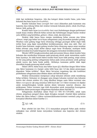 BAB II
PERATURAN, BEBAN, DAN METODE PERANCANGAN
Perancangan Struktur Gedung Metode LRFD – Elemen Aksial 27
P O L B A NP O L B A N
tidak lagi melakukan fungsinya. Ada dua kategori dalam kondisi batas, yaitu batas
kekuatan dan batas layan (serviceability).
Kondisi kekuatan batas (strength limit state) didasarkan pada keamanan atau
kapasitas daya dukung beban dari struktur termasuk kekuatan plastis, tekuk (buckling),
hancur, fatik, guling, dll.
Kondisi batas layan (serviceability limit state) berhubungan dengan performansi
(unjuk kerja) struktur dibawah beban normal dan berhubungan dengan hunian struktur
yaitu defleksi yang berlebihan, gelincir, vibrasi, retak, dan deteriorasi.
Struktur tidak hanya harus mampu mendukung beban rencana atau beban
ultimate, tetapi juga beban servis/layan sebagaimana yang disyaratkan pemakai gedung.
Misalnya suatu gedung tinggi harus dirancang sehingga goyangan akibat angin tidak
terlalu besar yang dapat menyebabkan ketidaknyamanan, takut atau sakit. Dari sisi
kondisi batas kekuatan, rangka gedung tersebut harus dirancang supaya aman menahan
beban ultimate yang terjadi akibat adanya angin besar 50-tahunan, meskipun boleh
terjadi kerusakan kecil pada bangunan dan pengguna merasakan ketidaknyamanan.
Metode LRFD mengkosentrasikan pada persyaratan khusus dalam kondisi batas
kekuatan dan memberikan keluasaan pada perancang teknik untuk menentukan sendiri
batas layannya. Ini tidak berarti bahwa kondisi batas layan tidak penting, tetapi selama
ini hal yang paling penting (sebagaimana halnya pada semua peraturan untuk gedung)
adalah nyawa dan harta benda publik. Akibatnya keamanan publik tidak dapat
diserahkan kepada perancang teknik sendiri.
Dalam LRFD, beban kerja atau beban layan (Qi) dikalikan dengan faktor beban
atau faktor keamanan (λi) hampir selalu lebih besar dari 1,0 dan dalam perancangan
digunakan ‘beban terfaktor’. Besar faktor bervariasi tergantung tipe dan kombinasi
pembebanan sebagaimana akan dibahas dalam sub bab berikutnya.
Struktur direncanakan mempunyai cukup kekuatan ultimate untuk mendukung
beban terfaktor. Kekuatan ini dianggap sama dengan kekuatan nominal atau kekuatan
teoritis dari elemen struktur (Rn
nii RQ φλ ≤∑
) yang dikalikan dengan suatu faktor resistansi atau
faktor overcapacity (φ) yang umumnya lebih kecil dari 1,0. Faktor resistansi ini dipakai
untuk memperhitungkan ketidak pastian dalam kekuatan material, dimensi, dan
pelaksanaan. Faktor resistansi juga telah disesuaikan untuk memastikan keseragaman
reliabilitas dalam perancangan sebagaimana dijelaskan dalam Sub Bab 2.9.
Sebagaimana disebutkan dalam Pasal 6.3 SNI 03-1729-2002, untuk suatu
elemen, penjelasan paragraf diatas dapat diringkas menjadi: (Jumlah faktor perkalian
beban dan faktor beban) ≤ (faktor resistansi)(kekuatan/resistansi nominal) yang secara
konseptual diberikan dalam Gambar 2.1.
(2.1)
Ruas sebelah kiri dari Pers. (2.1) menyatakan pengaruh beban pada struktur
sedangkan ruas sebelah kanan menyatakan ketahanan atau kapasitas dari elemen
struktur.
 