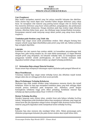 BAB I
PENDAHULUAN
PERANCANGAN STRUKTUR BAJA
Perancangan Struktur Baja Metode LRFD – Elemen Aksial 3
P O L B A NP O L B A N
Liat (Toughness)
Baja strukur merupakan material yang liat artinya memiliki kekuatan dan daktilitas.
Suatu elemen baja masih dapat terus memikul beban dengan deformasi yang cukup
besar. Ini merupakan sifat material yang penting karena dengan sifat ini elemen baja
bisa menerima deformasi yang besar selama pabrikasi, pengangkutan, dan pelaksanaan
tanpa menimbulkan kehancuran. Dengan demikian pada baja struktur dapat diberikan
lenturan, diberikan beban kejut, geser, dan dilubangi tanpa memperlihatkan kerusakan.
Kemampuan material untuk menyerap energi dalam jumlah yang cukup besar disebut
toughness.
Tambahan pada Struktur yang Telah Ada
Struktur baja sangat sesuai untuk penambahan struktur. Baik sebagian bentang baru
maupun seluruh sayap dapat ditambahkan pada portal yang telah ada, bahkan jembatan
baja seringkali diperlebar.
Lain-lain
Kelebihan lain dari materia baja struktur adalah: (a) kemudahan penyambungan baik
dengan baut, paku keling maupun las, (b) cepat dalam pemasangan, (c) dapat dibentuk
menjadi profil yang diinginkan, (d) kekuatan terhadap fatik, (e) kemungkinan untuk
penggunaan kembali setelah pembongkaran, (f) masih bernilai meskipun tidak
digunakan kembali sebagai elemen struktur, (g) adaptif terhadap prefabrikasi.
1.2 Kelemahan Baja sebagai Material Struktur
Secara umum baja mempunyai kekurangan seperti dijelaskan pada paragraf dibawah ini.
Biaya Pemeliharaan
Umumnya material baja sangat rentan terhadap korosi jika dibiarkan terjadi kontak
dengan udara dan air sehingga perlu dicat secara periodik.
Biaya Perlindungan Terhadap Kebakaran
Meskipun baja tidak mudah terbakar tetapi kekuatannya menurun drastis jika terjadi
kebakaran. Selain itu baja juga merupakan konduktor panas yang baik sehingga dapat
menjadi pemicu kebakaran pada komponen lain. Akibatnya, portal dengan
kemungkinan kebakaran tinggi perlu diberi pelindung. Ketahanan material baja
terhadap api dipersyaratkan dalam Pasal 14 SNI 03-1729-2002.
Rentan Terhadap Buckling
Semakin langsung suatu elemen tekan, semakin besar pula bahaya terhadap buckling
(tekuk). Sebagaimana telah disebutkan bahwa baja mempunyai kekuatan yang tinggi per
satuan berat dan jika digunakan sebagai kolom seringkali tidak ekonomis karena banyak
material yang perlu digunakan untuk memperkuat kolom terhadap buckling.
Fatik
Kekuatan baja akan menurun jika mendapat beban siklis. Dalam perancangan perlu
dilakukan pengurangan kekuatan jika pada elemen struktur akan terjadi beban siklis.
 