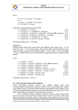 BAB II
PERATURAN, BEBAN, DAN METODE PERANCANGAN
Perancangan Struktur Gedung Metode LRFD – Elemen Aksial 30
P O L B A NP O L B A N
Solusi:
D = 17,2 + (2,75)(195) = 553,5 kg/m
L = 0
La
Jadi beban terfaktor kritis = 1523 kg/m
atau H = (2,75)(146) = 401,5 kg/m
W = (2,75)(98) = 270 kg/m
Substitusi ke dalam kombinasi beban LRFD:
U = (1,4)(553,5) = 775 kg/m (2.2)
U = (1,2)(553,5) + 0 + (0,5)(401,5) = 865 kg/m (2.3)
U = (1,2)(553,5) + (1,6)(401,5) + (0,8)(270) = 1523 kg/m menentukan (2.4)
U = (1,2)(553,5) + (1,3)(270) + (0,5)(401,5) = 1216 kg/m (2.5)
U = (1,2)(553,5) + 0 + (0,2)(401,5) = 745 kg/m (2.6)
U = (0,9)(553,3) ± (1,3)(270) = 849 atau 147 kg/m (2.7)
Contoh 2.3
Berbagai beban aksial pada suatu kolom telah dihitung yaitu: beban mati = 91 ton,
beban dari atap = 23 ton (beban hidup), beban hidup lantai (setelah direduksi karena
untuk luas lantai yang besar dan bangunan tinggi) = 114 ton, angin = 36 ton, dan gempa
= 27 ton. Tentukan beban rencana kritis dengan menggunakan keenam kombinasi beban
LRFD.
Solusi:
U = (1,4)(91) = 127 ton (2.2)
U = (1,2)(91) + (1,6)(114) + (0,5)(23) = 303 ton menentukan (2.3)
U = (1,2)(91) + (1,6)(23) + (0,5)(114) = 203 ton (2.4(a))
U = (1,2)(91) + (1,6)(23) + (0,8)(36) = 175 ton (2.4(b))
U = (1,2)(91) + (1,3)(36) + (0,5)(114) + (0,5)(23) = 225 ton (2.5)
U = (1,2)(91) ± (1,0)(27) + (0,5)(114) = 193 atau 139 ton (2.6)
U = (0,9)(91) ± (1,3)(36) = 129 atau 35 ton (2.7(a))
U = (0,9)(91) ± (1,0)(27) = 109 atau 55 ton (2.7(b))
Jadi beban terfaktor kritis = 303 ton
2.9 Faktor Resistansi atau Faktor Reduksi
Untuk menentukan kekuatan ultimate suatu struktur dengan tepat, perlu
memperhitungkan ketidakpastian kekuatan material, dimensi, dan pelaksanaan. Dengan
suatu faktor resistansi, perancang teknik berusaha menunjukkan bahwa kekuatan suatu
elemen tidak dapat dihitung dengan tepat karena ketidaksempurnaan dalam teori, variasi
dalam sifat material, dan ketidak- sempurnaan dimensi elemen.
Hal ini dilakukan dengan mengalikan kekuatan ultimate teoritis (disebut juga
kekuatan nominal) dari setiap elemen dengan faktor resistansi atau faktor reduksi atau
faktor overkapasitas (kapasitas lebih) φ, yang hampir selalu lebih kecil dari 1,0. Nilai
 