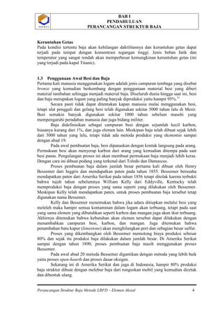 BAB I
PENDAHULUAN
PERANCANGAN STRUKTUR BAJA
Perancangan Struktur Baja Metode LRFD – Elemen Aksial 4
P O L B A NP O L B A N
Keruntuhan Getas
Pada kondisi tertentu baja akan kehilangan daktilitasnya dan keruntuhan getas dapat
terjadi pada tempat dengan konsentrasi tegangan tinggi. Jenis beban fatik dan
temperatur yang sangat rendah akan memperbesar kemungkinan keruntuhan getas (ini
yang terjadi pada kapal Titanic).
1.3 Penggunaan Awal Besi dan Baja
Pertama kali manusia menggunakan logam adalah jenis campuran tembaga yang disebut
bronze yang kemudian berkembang dengan penggunaan material besi yang diberi
material tambahan sehingga menjadi material baja. Diseluruh dunia hingga saat ini, besi
dan baja merupakan logam yang paling banyak diproduksi yaitu hampir 95%.1)
Secara pasti tidak dapat ditentukan kapan manusia mulai menggunakan besi,
tetapi alat penggali dan gelang besi telah digunakan sekitar 5000 tahun lalu di Mesir.
Besi semakin banyak digunakan sekitar 1000 tahun sebelum masehi yang
mempengaruhi peradaban manusia dan juga bidang militer.
Baja didefinisikan sebagai campuran besi dengan sejumlah kecil karbon,
biasanya kurang dari 1%, dan juga elemen lain. Meskipun baja telah dibuat sejak lebih
dari 3000 tahun yang lalu, tetapi tidak ada metoda produksi yang ekonomis sampai
dengan abad 19.
Pada awal pembuatan baja, besi dipanaskan dengan kontak langsung pada arang.
Permukaan besi akan menyerap karbon dari arang yang kemudian ditempa pada saat
besi panas. Pengulangan proses ini akan membuat permukaan baja menjadi lebih keras.
Dengan cara ini dibuat pedang yang terkenal dari Toledo dan Damascus.
Proses pembuatan baja dalam jumlah besar pertama kali dibuat oleh Henry
Bessemer dari Inggris dan mendapatkan paten pada tahun 1855. Bessemer berusaha
mendapatkan paten dari Amerika Serikat pada tahun 1856 tetapi ditolak karena terbukti
bahwa tujuh tahun sebelumnya William Kelly dari Eddyville, Kentucky telah
memproduksi baja dengan proses yang sama seperti yang dilakukan oleh Bessemer.
Meskipun Kelly telah mendapatkan paten, untuk proses pembuatan baja tersebut tetap
digunakan nama Bessemer.
Kelly dan Bessemer menemukan bahwa jika udara ditiupkan melalui besi yang
meleleh maka hampir semua kontaminan dalam logam akan terbuang, tetapi pada saat
yang sama elemen yang dibutuhkan seperti karbon dan mangan juga akan ikut terbuang.
Akhirnya ditemukan bahwa kebutuhan akan elemen tersebut dapat dilakukan dengan
menambahkan campuran besi, karbon, dan mangan. Juga ditemukan bahwa
penambahan batu kapur (limestone) akan menghilangkan pori dan sebagian besar sulfur.
Proses yang dikembangkan oleh Bessemer memotong biaya produksi sebesar
80% dan sejak itu produksi baja dilakukan dalam jumlah besar. Di Amerika Serikat
sampai dengan tahun 1890, proses pembuatan baja masih menggunakan proses
Bessemer.
Pada awal abad 20 metoda Bessemer digantikan dengan metoda yang lebih baik
yaitu proses open-hearth dan proses dasar oksigen.
Sekarang ini di Amerika Serikat dan juga di Indonesia, hampir 80% produksi
baja struktur dibuat dengan melebur baja dari rongsokan mobil yang kemudian dicetak
dan dibentuk ulang.
 