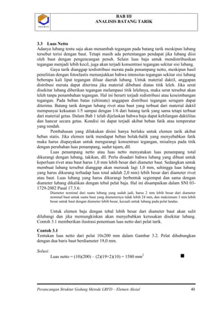 BAB III
ANALISIS BATANG TARIK
Perancangan Struktur Gedung Metode LRFD – Elemen Aksial 40
P O L B A NP O L B A N
3.3 Luas Netto
Adanya lubang tentu saja akan menambah tegangan pada batang tarik meskipun lubang
tersebut terisi dengan baut. Tetapi masih ada pertentangan pendapat jika lubang diisi
oleh baut dengan pengencangan penuh. Selain luas baja untuk mendistribusikan
tegangan menjadi lebih kecil, juga akan terjadi konsentrasi tegangan sekitar sisi lubang.
Gaya tarik dianggap terdistribusi merata pada penampang netto, meskipun hasil
penelitian dengan fotoelastis menunjukkan bahwa intensitas tegangan sekitar sisi lubang
beberapa kali lipat tegangan diluar daerah lubang. Untuk material daktil, anggapan
distribusi merata dapat diterima jika material dibebani diatas titik leleh. Jika serat
disekitar lubang diberikan tegangan melampaui titik lelehnya, maka serat tersebut akan
leleh tanpa penambahan tegangan. Hal ini berarti terjadi redistribusi atau keseimbangan
tegangan. Pada beban batas (ultimate) anggapan distribusi tegangan seragam dapat
diterima. Batang tarik dengan lubang rivet atau baut yang terbuat dari material daktil
mempunyai kekuatan 1/5 sampai dengan 1/6 dari batang tarik yang sama tetapi terbuat
dari material getas. Dalam Bab 1 telah dijelaskan bahwa baja dapat kehilangan daktilitas
dan hancur secara getas. Kondisi ini dapat terjadi akibat beban fatik atau temperatur
yang rendah.
Pembahasan yang dilakukan disini hanya berlaku untuk elemen tarik akibat
beban statis. Jika elemen tarik mendapat beban bolak-balik yang menyebabkan fatik
maka harus diupayakan untuk mengurangi konsentrasi tegangan, misalnya pada titik
dengan perubahan luas penampang, sudut tajam, dll.
Luas penampang netto atau luas netto menyatakan luas penampang total
dikurangi dengan lubang, takikan, dll. Perlu disadari bahwa lubang yang dibuat untuk
keperluan rivet atau baut harus 1,0 mm lebih besar dari diameter baut. Sedangkan untuk
membuat lubang tersebut dianggap akan merusak lagi 1,0 mm, sehingga luas lubang
yang harus dikurang terhadap luas total adalah 2,0 mm) lebih besar dari diameter rivet
atau baut. Luas lubang yang harus dikurangi berbentuk segiempat dan sama dengan
diameter lubang dikalikan dengan tebal pelat baja. Hal ini disampaikan dalam SNI 03-
1729-2002 Pasal 17.3.6:
Diameter nominal dari suatu lubang yang sudah jadi, harus 2 mm lebih besar dari diameter
nominal baut untuk suatu baut yang diameternya tidak lebih 24 mm, dan maksimum 3 mm lebih
besar untuk baut dengan diameter lebih besar, kecuali untuk lubang pada pelat landas.
Untuk elemen baja dengan tebal lebih besar dari diameter baut akan sulit
dilubangi dan jika memungkinkan akan menyebabkan kerusakan disekitar lubang.
Contoh 3.1 memberikan ilustrasi penentuan luas netto dari pelat tarik.
Contoh 3.1
Tentukan luas netto dari pelat 10x200 mm dalam Gambar 3.2. Pelat dihubungkan
dengan dua baris baut berdiameter 19,0 mm.
Solusi:
Luas netto = (10)(200) – (2)(19+2)(10) = 1580 mm2

 