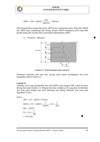 BAB III
ANALISIS BATANG TARIK
Perancangan Struktur Gedung Metode LRFD – Elemen Aksial 44
P O L B A NP O L B A N
( ) mm248
)152)(4(
)76(
21)2(280
2
=+−=ABEF
Perlu dicatat bahwa pengecekan jalur ABEF hanya membuang waktu. Pada jalur ABCD
dan ABEF harus mengurangi dua lubang. Karena ABCD mempunyai jalur yang lebih
pendek maka jalur tersebut akan menentukan dibandingkan ABEF.
( ) 2
mm306813)236( ==nA 
Gambar 3.5 Pelat Berlubang untuk Contoh 3.2
Penentuan minimum pitch dari baut zig-zag untuk tujuan mendapatkan luas netto
ditunjukkan dalam Contoh 3.3.
Contoh 3.3
Tentukan picth yang memberikan luas netto DEFG sama dengan ABC untuk dua baris
lubang baut pada Gambar 3.6. Dengan kata lain, tentukan picth yang akan memberikan
luas netto sama dengan luas bruto dikurangi satu lubang. Diameter baut yang akan
digunakan 19 mm.
Solusi:
( ) mm13221)1(153 =−=ABC
( )
204
111
)51)(4(
21)2(153
22
ss
DEFG +=+−=
ABC = DEFG
204
111132
2
s
+=
s = 65,5 mm 
C
A
B
E
FD
s = 76 mm
66 mm
u = 76 mm
64 mm
u = 76 mm
280 mm
C
A
B
E
FD
s = 76 mm
66 mm
u = 76 mm
64 mm
u = 76 mm
280 mm
 