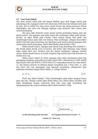BAB III
ANALISIS BATANG TARIK
Perancangan Struktur Gedung Metode LRFD – Elemen Aksial 47
P O L B A NP O L B A N
3.5 Luas Netto Efektif
Jika suatu elemen selain pelat dan batang dibebani gaya tarik hingga runtuh pada
penampang netto, tegangan runtuh tarik aktual akan lebih kecil dari kekuatan tarik pada
uji baja. Hal ini adalah hal yang umum terjadi kecuali jika batang penyusun elemen
dihubungkan satu sama lain sehingga tegangan yang ditransfer akan merata pada
seluruh penampang.
Jika gaya tidak ditransfer secara merata melalui penampang batang, akan ada
daerah transisi dari tegangan yang tidak merata dari sambungan sampai jarak tertentu.
Kondisi ini dapat dilihat pada Gambar 3.9(a) dimana batang tarik profil siku
disambungkan hanya pada salah satu kakinya. Pada sambungan, sebagian besar beban
dipikul oleh kaki yang tersambung, dan diperlukan jarak tertentu dimana tegangan akan
merata pada seluruh penampang, seperti diperlihatkan pada Gambar 3.9(b).
Dalam daerah transisi, tegangan pada daerah yang disambung bisa melebihi Fy
dan berada dalam daerah strain hardening. Jika beban tidak dikurangi maka batang
dapat runtuh lebih awal. Semakin jauh dari daerah sambungan, tegangan semakin
merata. Dalam daerah transisi ini terjadi lompatan (lag) transfer geser dan fenomena ini
disebut shear lag.
Dalam situasi seperti ini aliran tegangan tarik antara penampang penuh dan
penampang terhubung yang lebih kecil tidak efektif 100%. Oleh karena itu AISC-LRFD
Specification (B3) dan SNI 03-1729-02 Pasal 10.2 menyatakan bawah luas netto efektif,
Ae, dari batang semacam ini dihitung dengan mengalikan luas A (luas netto, An, atau
luas bruto atau luas panampang yang langsung tersambung, sebagaimana akan
dijelaskan kemudian) dengan faktor reduksi, U, sebagai berikut:
Ae =U An
(a) Siku Disambung Pada Satu Kaki (b) Tegangan Pada Daerah Transisi > F
(3.3)
Profil siku dalam Gambar 3.10(a) disambungkan pada kedua ujungnya hanya
pada satu kaki. Dengan mudah dapat dilihat bahwa luas efektif dalam menahan tarik
dapat ditingkatkan dengan memotong lebar kaki yang tidak tersambung dan
memperpanjang kaki yang tersambung seperti dalam Gambar 3.10(b).
Gambar 3.9 Shear Lag
y
 
