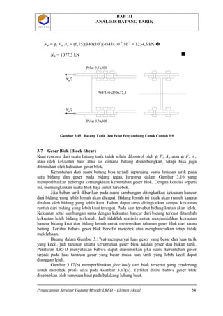 BAB III
ANALISIS BATANG TARIK
Perancangan Struktur Gedung Metode LRFD – Elemen Aksial 54
P O L B A NP O L B A N
Nu = φt Fu Ae = (0,75)(340x106
)(4845x10-6
)10-3
= 1234,5 kN 
Nu = 1077,3 kN 
Gambar 3.15 Batang Tarik Dan Pelat Penyambung Untuk Contoh 3.9
3.7 Geser Blok (Block Shear)
Kuat rencana dari suatu batang tarik tidak selalu dikontrol oleh φt Fy Ag atau φt Fu Ae
atau oleh kekuatan baut atau las dimana batang disambungkan, tetapi bisa juga
ditentukan oleh kekuatan geser blok.
Keruntuhan dari suatu batang bisa terjadi sepanjang suatu lintasan tarik pada
satu bidang dan geser pada bidang tegak lurusnya dalam Gambar 3.16 yang
memperlihatkan beberapa kemungkinan keruntuhan geser blok. Dengan kondisi seperti
ini, memungkinkan suatu blok baja untuk tersobek.
Jika beban tarik diberikan pada suatu sambungan ditingkatkan kekuatan hancur
dari bidang yang lebih lemah akan dicapai. Bidang lemah ini tidak akan runtuh karena
ditahan oleh bidang yang lebih kuat. Beban dapat terus ditingkatkan sampai kekuatan
runtuh dari bidang yang lebih kuat tercapai. Pada saat tersebut bidang lemah akan leleh.
Kekuatan total sambungan sama dengan kekuatan hancur dari bidang terkuat ditambah
kekuatan leleh bidang terlemah. Jadi tidaklah realistis untuk menjumlahkan kekuatan
hancur bidang kuat dan bidang lemah untuk menentukan tahanan geser blok dari suatu
batang. Terlihat bahwa geser blok bersifat merobek atau menghancurkan tetapi tidak
melelehkan.
Batang dalam Gambar 3.17(a) mempunyai luas geser yang besar dan luas tarik
yang kecil, jadi tahanan utama keruntuhan geser blok adalah geser dan bukan tarik.
Peraturan LRFD menyatakan bahwa dapat diasumsikan jika suatu keruntuhan geser
terjadi pada luas tahanan geser yang besar maka luas tarik yang lebih kecil dapat
dianggap leleh.
Gambar 3.17(b) memperlihatkan free body dari blok tersebut yang cenderung
untuk merobek profil siku pada Gambar 3.17(a). Terlihat disini bahwa geser blok
disebabkan oleh tumpuan baut pada belakang lubang baut.
 