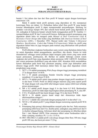 BAB I
PENDAHULUAN
PERANCANGAN STRUKTUR BAJA
Perancangan Struktur Baja Metode LRFD – Elemen Aksial 6
P O L B A NP O L B A N
bentuk I. Sisi dalam dan luar dari flens profil W hampir sejajar dengan kemiringan
maksimum 1:20.
Balok S adalah balok profil pertama yang diproduksi di AS, mempunyai
kemiringan flens sisi dalam 1:6. Perhatikan bahwa tebal flens profil W yang hampir
konstan dibandingkan profil S dapat mempermudah penyambungan. Sekarang ini
produksi wide-flange hampir 50% dari seluruh berat bentuk profil yang diproduksi di
AS, sedangkan di Indonesia hampir seluruh balok menggunakan profil W. Gambar 1.1
memperlihatkan profil W dan S serta profil lainnya. Bebarapa properti penampang yang
digunakan dalam buku ini mengacu pada Manual of Steel Construction Load &
Resistance Factor Design edisi kedua yang diterbitkan oleh American Institute of Steel
Construction (AISC), 1 Desember 1993. Manual terdiri dari Volume I (Structural
Members, Specifications Codes) dan Volume II (Connections). Selain itu, profil yang
digunakan dalam buku ini juga mengacu pada manual yang dikeluarkan oleh produsen
baja Indonesia.
Profil diberikan singkatan berdasarkan suatu system yang dijelaskan dalam buku
ini untuk digunakan dalam penggambaran, spesifikasi, dan desain. Sistem ini telah
distandarisasi sehingga semua produsen dapat mengacu pada sistem yang sama untuk
tujuan pemesanan, pembayaran, dll. Berikut ini adalah beberapa contoh sistem
singkatan dari profil baja yang digunakan dalam peraturan AISC LRFD-93. Kelebihan
dari sistem penamaan (kodifikasi) yang ada dalam AISC dirasakan lebih memudahkan
karena didasarkan pada berat baja persatuan panjang, selain juga didasarkan pada
dimensi tinggi profil. Oleh karenanya dalam buku ini juga akan digunakan sistem
pengkodean yang serupa.
1. W27 x 114 adalah penampang Wide-flange dengan tinggi penampang mendekati
27 in dengan berat 114 lb/ft.
2. S12 x 35 adalah penampang Standar Amerika dengan tinggi penampang
mendekati 12 in dan berat 35 lb/ft.
3. HP12 x 74 adalah profil untuk tiang pondasi dengan tinggi profil mendekati 12
in dan berat 74 lb/ft. Profil ini dibuat dengan material yang sama seperti profil
W tetapi dengan web yang lebih tebal dengan tujuan supaya lebih kuat terhadap
proses pemancangan.
4. M8 x 6,5 adalah profil dengan tinggi 8 in dan berat 6,5 lb/ft. Berdasarkan
dimensinya, profil ini tidak dapat digolongkan dalam penampang W, S, atau HP.
5. C10 x 30 adalah profil tipe kanal dengan tinggi 10 in dan berat 30 lb/ft.
6. MC18 x 58 adalah sejenis kanal tetapi dari dimensinya tidak dapat
dikelompokkan sebagai C.
7. L6 x 6 x ½ adalah siku sama kaki dengan panjang kaki 6 in dan tebal ½ in.
8. WT18 x 140 adalah profil T yang didapat dengan memotong separuh profil W36
x 240.
9. Penampang baja persegi dikelompokkan menjadi pelat dan bar. Pada umumnya
penampang lebih besar dari 8 in. disebut pelat, sedangkan yang lebih kecil dari 8
in disebut tulangan/batang. Informasi detail dari penampang ini diberikan dalam
Part 1 dari Manual LRFD. Pelat umumnya diberi notasi berdasarkan tebal x
lebar x panjang, misalnya: PL ½ x 6 x 1 ft 4 in.
10. IWF 100x100x17,2 adalah profil wide-flange dengan lebar flens 100 mm, tinggi
profil 100 mm, dan berat per meter 17,2 kg.
 