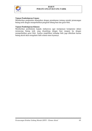 BAB IV
PERANCANGAN BATANG TARIK
Perancangan Struktur Gedung Metode LRFD – Elemen Aksial 69
P O L B A NP O L B A N
Tujuan Pembelajaran Umum:
Memberikan pengenalan dilanjutkan dengan pemahaman tentang metode perancangan
batang tarik dengan memperhatikan pengaruh lubang baut dan geser blok.
Tujuan Pembelajaran Khusus:
Memberikan pembekalan kepada mahasiswa agar mempunyai kompetensi dalam
merancang batang tarik yang disambung dengan baut maupun las dengan
memperhatikan geser blok. Analisa simplifikasi terhadap fatik juga diberikan karena
batang aksial akan mengalami fatik selama masa layannya.
 