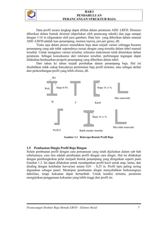 BAB I
PENDAHULUAN
PERANCANGAN STRUKTUR BAJA
Perancangan Struktur Baja Metode LRFD – Elemen Aksial 7
P O L B A NP O L B A N
Data profil secara lengkap dapat dilihat dalam peraturan AISC LRFD. Dimensi
diberikan dalam bentuk desimal (diperlukan oleh perancang teknik) dan juga sampai
dengan 1/16 in (digunakan oleh juru gambar). Data lain yang diberikan dalam manual
AISC-LRFD adalah luas penampang, momen inersia, jari-jari girasi, dll.
Tentu saja dalam proses manufaktur baja akan terjadi variasi sehingga besaran
penampang yang ada tidak sepenuhnya sesuai dengan yang tersedia dalam tabel manual
tersebut. Untuk mengatasi variasi tersebut, toleransi maksimum telah ditentukan dalam
peraturan. Sebagai konsekuensi dari toleransi tersebut, perhitungan tegangan dapat
dilakukan berdasarkan properti penampang yang diberikan dalam tabel.
Dari tahun ke tahun terjadi perubahan dalam penampang baja. Hal ini
disebabkan tidak cukup banyaknya permintaan baja profil tertentu, atau sebagai akibat
dari perkembangan profil yang lebih efisien, dll.
Gambar 1.1 Beberapa Bentuk Profil Baja
1.5 Pembuatan Dingin Profil Baja Ringan
Selain pembuatan profil dengan cara pemanasan yang telah dijelaskan dalam sub bab
sebelumnya, cara lain adalah pembuatan profil dengan cara dingin. Hal ini dilakukan
dengan pembengkokan pelat menjadi bentuk penampang yang diinginkan seperti pada
Gambar 1.2. Ini dapat dilakukan untuk mendapatkan profil kecil untuk atap, lantai, dan
dinding dengan ketebalan bervariasi antara 0,01 – 0,25 in. Profil tipis paling sering
digunakan sebagai panel. Meskipun pembuatan dingin menyebabkan berkurangnya
daktilitas, tetapi kekuatan dapat bertambah. Untuk kondisi tertentu, peraturan
mengijinkan penggunaan kekuatan yang lebih tinggi dari profil ini.
Siku sama kaki
Siku tidak sama kaki
Balok standar AmerikaProfil Z
KanalTW
Slope 0-5%Web
fles
Slope 16 2/3 %
Slope 16 2/3 %
Siku sama kaki
Siku tidak sama kaki
Balok standar AmerikaProfil Z
KanalTW
Slope 0-5%Web
fles
Slope 16 2/3 %
Slope 16 2/3 %
 