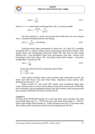 BAB IV
PERANCANGAN BATANG TARIK
Perancangan Struktur Gedung Metode LRFD – Elemen Aksial 72
P O L B A NP O L B A N
ut
u
e
F
N
A
φ
=min (4.2)
Karena Ae=U An untuk batang sambungan baut, nilai An
UF
N
U
A
A
ut
ue
n
φ
==
min
min
minimum adalah
(4.3)
Jadi nilai minimum Ag untuk rumus kedua harus lebih besar atau sama dengan
nilai An
lubangluasmin +=
UF
N
A
ut
u
g
φ
minimum ditambah perkiraan luas lubang,
(4.4)
Perancang teknik dapat memasukkan ke dalam Pers. (4.1) dan (4.2), kemudian
mengambil nilai Ag
300
min
L
r =
terbesar sebagai ukuran prarancangan (preliminary Design). Perlu
diingat bahwa rasio kelangsingan maksimum adalah 300. Dari nilai ini akan mudah
dihitung nilai r yang diinginkan dalam suatu perencanaan, yaitu nilai r dimana rasio
kelangsingan akan tepat sebesar 300. Jadi jangan dipilih profil dengan r terkecilnya
menghasilkan r kurang dari 300.
(4.5)
Untuk dua contoh di bawah ini digunakan faktor beban:
Nu = 1,4D
Nu
Contoh 4.1
= 1,2D + 1,6L
Akan terlihat kemudian bahwa rumus pertama tidak menentukan kecuali jika
beban mati lebih besar 8 kali dari beban hidup. Selanjutnya rumus pertama akan
diabaikan kecuali jika D > 8L.
Dalam Contoh 4.1, suatu profil IWF dipilih untuk mendukung beban tarik.
Untuk contoh pertama ini, proses desain dibatasi untuk profil tertentu yaitu W300x300.
Hal ini ditujukan supaya pembahasan terfokus dan tidak membias untuk meninjau profil
lain, misalnya W200x200, W250x250, W350x350, dll.
Tentukan profil W300x200 panjang 9,0 m dari baja BJ34 untuk memikul gaya tarik
layan akibat beban mati ND = 578 kN dan gaya tarik akibat beban hidup NL = 489 kN.
Seperti dapat dilihat dalam Gambar 4.1, profil mempunyai dua baut 22 mm pada setiap
flens. (paling sedikit ada tiga baut dalam satu baris dengan jarak 100 mm).
 
