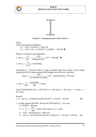 BAB IV
PERANCANGAN BATANG TARIK
Perancangan Struktur Gedung Metode LRFD – Elemen Aksial 73
P O L B A NP O L B A N
Gambar 4.1 Penampang Elemen Untuk Contoh 4.1
Solusi:
Tinjau dua kondisi pembebanan
Nu = 1,4D = (1,4)(578) = 809,2 kN
Nu = 1,2D + 1,6L = (1,2)(578) + (1,6)(489) = 1476 kN 
Hitung Ag
26
3
mm7810x10
)x10210)(90,0(
1476
min ===
yt
u
g
F
N
A
φ
minimum yang diperlukan:
1. 
2. lubangluasmin +=
UF
N
A
ut
u
g
φ
Asumsikan U = 0,90 dari Tabel 3.2 dan asumsikan tebal flens sekitar 14 mm setelah
melihat profil W12 dalam manual LRFD dengan luas 8336 mm2
26
3
mm7776)0,14)(0,24)(4(x10
)90,0)(x10340)(75,0(
1476
min =+=gA
atau lebih.
3. mm30
300
)1000)(0,9(
300
min ===
L
r
Coba W300x200x65,4 (Ag = 8336 mm2
, d = 298 mm, bf = 201 mm, tf = 14 mm, ry =
47,7 mm).
Kontrol:
1. Nu = φtFyAg = (0,90)(210x103
)(8336x10-6
x
) = 1576 kN > 1476 kN OK
2. untuk separuh IWF300 x 200 atau WT300x200x32,7 = 29,1 mm.
L = (2)(100) = 200 mm.
8545,0
200
1,29
11 =−=−=
L
x
U (dari Tabel 3-2, U = 0,85)
An = 8336 – (4)(24,0)(14,0) = 6992 mm2
Nu = φtFuAe = (0,75)(340x103
)(0,8545 x 6992)x10-6
= 1523 kN > 1476 kN OK
 