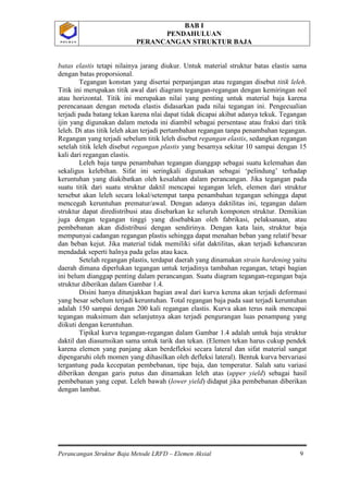 BAB I
PENDAHULUAN
PERANCANGAN STRUKTUR BAJA
Perancangan Struktur Baja Metode LRFD – Elemen Aksial 9
P O L B A NP O L B A N
batas elastis tetapi nilainya jarang diukur. Untuk material struktur batas elastis sama
dengan batas proporsional.
Tegangan konstan yang disertai perpanjangan atau regangan disebut titik leleh.
Titik ini merupakan titik awal dari diagram tegangan-regangan dengan kemiringan nol
atau horizontal. Titik ini merupakan nilai yang penting untuk material baja karena
perencanaan dengan metoda elastis didasarkan pada nilai tegangan ini. Pengecualian
terjadi pada batang tekan karena nlai dapat tidak dicapai akibat adanya tekuk. Tegangan
ijin yang digunakan dalam metoda ini diambil sebagai persentase atau fraksi dari titik
leleh. Di atas titik leleh akan terjadi pertambahan regangan tanpa penambahan tegangan.
Regangan yang terjadi sebelum titik leleh disebut regangan elastis, sedangkan regangan
setelah titik leleh disebut regangan plastis yang besarnya sekitar 10 sampai dengan 15
kali dari regangan elastis.
Leleh baja tanpa penambahan tegangan dianggap sebagai suatu kelemahan dan
sekaligus kelebihan. Sifat ini seringkali digunakan sebagai ‘pelindung’ terhadap
keruntuhan yang diakibatkan oleh kesalahan dalam perancangan. Jika tegangan pada
suatu titik dari suatu struktur daktil mencapai tegangan leleh, elemen dari struktur
tersebut akan leleh secara lokal/setempat tanpa penambahan tegangan sehingga dapat
mencegah keruntuhan prematur/awal. Dengan adanya daktilitas ini, tegangan dalam
struktur dapat diredistribusi atau disebarkan ke seluruh komponen struktur. Demikian
juga dengan tegangan tinggi yang disebabkan oleh fabrikasi, pelaksanaan, atau
pembebanan akan didistribusi dengan sendirinya. Dengan kata lain, struktur baja
mempunyai cadangan regangan plastis sehingga dapat menahan beban yang relatif besar
dan beban kejut. Jika material tidak memiliki sifat daktilitas, akan terjadi kehancuran
mendadak seperti halnya pada gelas atau kaca.
Setelah regangan plastis, terdapat daerah yang dinamakan strain hardening yaitu
daerah dimana diperlukan tegangan untuk terjadinya tambahan regangan, tetapi bagian
ini belum dianggap penting dalam perancangan. Suatu diagram tegangan-regangan baja
struktur diberikan dalam Gambar 1.4.
Disini hanya ditunjukkan bagian awal dari kurva kerena akan terjadi deformasi
yang besar sebelum terjadi keruntuhan. Total regangan baja pada saat terjadi keruntuhan
adalah 150 sampai dengan 200 kali regangan elastis. Kurva akan terus naik mencapai
tegangan maksimum dan selanjutnya akan terjadi pengurangan luas penampang yang
diikuti dengan keruntuhan.
Tipikal kurva tegangan-regangan dalam Gambar 1.4 adalah untuk baja struktur
daktil dan diasumsikan sama untuk tarik dan tekan. (Elemen tekan harus cukup pendek
karena elemen yang panjang akan berdefleksi secara lateral dan sifat material sangat
dipengaruhi oleh momen yang dihasilkan oleh defleksi lateral). Bentuk kurva bervariasi
tergantung pada kecepatan pembebanan, tipe baja, dan temperatur. Salah satu variasi
diberikan dengan garis putus dan dinamakan leleh atas (upper yield) sebagai hasil
pembebanan yang cepat. Leleh bawah (lower yield) didapat jika pembebanan diberikan
dengan lambat.
 