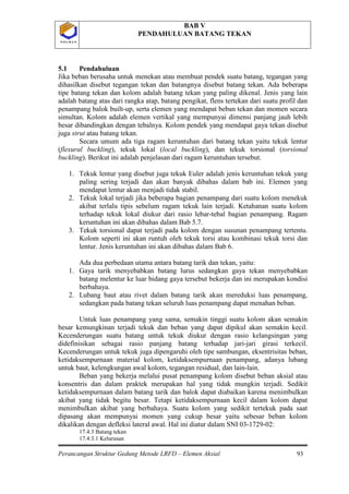 BAB V
PENDAHULUAN BATANG TEKAN
Perancangan Struktur Gedung Metode LRFD – Elemen Aksial 93
P O L B A NP O L B A N
5.1 Pendahuluan
Jika beban berusaha untuk menekan atau membuat pendek suatu batang, tegangan yang
dihasilkan disebut tegangan tekan dan batangnya disebut batang tekan. Ada beberapa
tipe batang tekan dan kolom adalah batang tekan yang paling dikenal. Jenis yang lain
adalah batang atas dari rangka atap, batang pengikat, flens tertekan dari suatu profil dan
penampang balok built-up, serta elemen yang mendapat beban tekan dan momen secara
simultan. Kolom adalah elemen vertikal yang mempunyai dimensi panjang jauh lebih
besar dibandingkan dengan tebalnya. Kolom pendek yang mendapat gaya tekan disebut
juga strut atau batang tekan.
Secara umum ada tiga ragam keruntuhan dari batang tekan yaitu tekuk lentur
(flexural buckling), tekuk lokal (local buckling), dan tekuk torsional (torsional
buckling). Berikut ini adalah penjelasan dari ragam keruntuhan tersebut.
1. Tekuk lentur yang disebut juga tekuk Euler adalah jenis keruntuhan tekuk yang
paling sering terjadi dan akan banyak dibahas dalam bab ini. Elemen yang
mendapat lentur akan menjadi tidak stabil.
2. Tekuk lokal terjadi jika beberapa bagian penampang dari suatu kolom menekuk
akibat terlalu tipis sebelum ragam tekuk lain terjadi. Ketahanan suatu kolom
terhadap tekuk lokal diukur dari rasio lebar-tebal bagian penampang. Ragam
keruntuhan ini akan dibahas dalam Bab 5.7.
3. Tekuk torsional dapat terjadi pada kolom dengan susunan penampang tertentu.
Kolom seperti ini akan runtuh oleh tekuk torsi atau kombinasi tekuk torsi dan
lentur. Jenis keruntuhan ini akan dibahas dalam Bab 6.
Ada dua perbedaan utama antara batang tarik dan tekan, yaitu:
1. Gaya tarik menyebabkan batang lurus sedangkan gaya tekan menyebabkan
batang melentur ke luar bidang gaya tersebut bekerja dan ini merupakan kondisi
berbahaya.
2. Lubang baut atau rivet dalam batang tarik akan mereduksi luas penampang,
sedangkan pada batang tekan seluruh luas penampang dapat menahan beban.
Untuk luas penampang yang sama, semakin tinggi suatu kolom akan semakin
besar kemungkinan terjadi tekuk dan beban yang dapat dipikul akan semakin kecil.
Kecenderungan suatu batang untuk tekuk diukur dengan rasio kelangsingan yang
didefinisikan sebagai rasio panjang batang terhadap jari-jari girasi terkecil.
Kecenderungan untuk tekuk juga dipengaruhi oleh tipe sambungan, eksentrisitas beban,
ketidaksempurnaan material kolom, ketidaksempurnaan penampang, adanya lubang
untuk baut, kelengkungan awal kolom, tegangan residual, dan lain-lain.
Beban yang bekerja melalui pusat penampang kolom disebut beban aksial atau
konsentris dan dalam praktek merupakan hal yang tidak mungkin terjadi. Sedikit
ketidaksempurnaan dalam batang tarik dan balok dapat diabaikan karena menimbulkan
akibat yang tidak begitu besar. Tetapi ketidaksempurnaan kecil dalam kolom dapat
menimbulkan akibat yang berbahaya. Suatu kolom yang sedikit tertekuk pada saat
dipasang akan mempunyai momen yang cukup besar yaitu sebesar beban kolom
dikalikan dengan defleksi lateral awal. Hal ini diatur dalam SNI 03-1729-02:
17.4.3 Batang tekan
17.4.3.1 Kelurusan
 