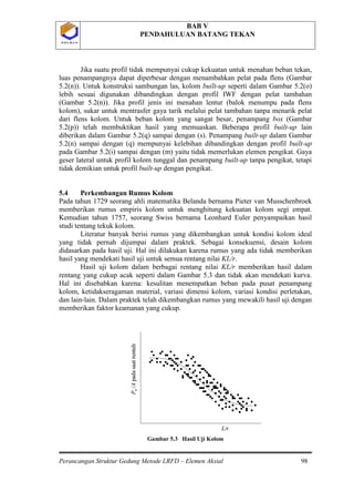 BAB V
PENDAHULUAN BATANG TEKAN
Perancangan Struktur Gedung Metode LRFD – Elemen Aksial 98
P O L B A NP O L B A N
Jika suatu profil tidak mempunyai cukup kekuatan untuk menahan beban tekan,
luas penampangnya dapat diperbesar dengan menambahkan pelat pada flens (Gambar
5.2(n)). Untuk konstruksi sambungan las, kolom built-up seperti dalam Gambar 5.2(o)
lebih sesuai digunakan dibandingkan dengan profil IWF dengan pelat tambahan
(Gambar 5.2(n)). Jika profil jenis ini menahan lentur (balok menumpu pada flens
kolom), sukar untuk mentrasfer gaya tarik melalui pelat tambahan tanpa menarik pelat
dari flens kolom. Untuk beban kolom yang sangat besar, penampang box (Gambar
5.2(p)) telah membuktikan hasil yang memuaskan. Beberapa profil built-up lain
diberikan dalam Gambar 5.2(q) sampai dengan (s). Penampang built-up dalam Gambar
5.2(n) sampai dengan (q) mempunyai kelebihan dibandingkan dengan profil built-up
pada Gambar 5.2(i) sampai dengan (m) yaitu tidak memerlukan elemen pengikat. Gaya
geser lateral untuk profil kolom tunggal dan penampang built-up tanpa pengikat, tetapi
tidak demikian untuk profil built-up dengan pengikat.
5.4 Perkembangan Rumus Kolom
Pada tahun 1729 seorang ahli matematika Belanda bernama Pieter van Musschenbroek
memberikan rumus empiris kolom untuk menghitung kekuatan kolom segi empat.
Kemudian tahun 1757, seorang Swiss bernama Leonhard Euler penyampaikan hasil
studi tentang tekuk kolom.
Literatur banyak berisi rumus yang dikembangkan untuk kondisi kolom ideal
yang tidak pernah dijumpai dalam praktek. Sebagai konsekuensi, desain kolom
didasarkan pada hasil uji. Hal ini dilakukan karena rumus yang ada tidak memberikan
hasil yang mendekati hasil uji untuk semua rentang nilai KL/r.
Hasil uji kolom dalam berbagai rentang nilai KL/r memberikan hasil dalam
rentang yang cukup acak seperti dalam Gambar 5.3 dan tidak akan mendekati kurva.
Hal ini disebabkan karena: kesulitan menempatkan beban pada pusat penampang
kolom, ketidakseragaman material, variasi dimensi kolom, variasi kondisi perletakan,
dan lain-lain. Dalam praktek telah dikembangkan rumus yang mewakili hasil uji dengan
memberikan faktor keamanan yang cukup.
Gambar 5.3 Hasil Uji Kolom
L/r
Pu/Apadasaatruntuh
L/r
Pu/Apadasaatruntuh
 