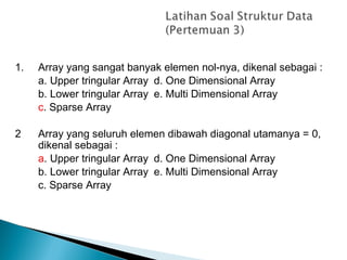 1. Array yang sangat banyak elemen nol-nya, dikenal sebagai :
a. Upper tringular Array d. One Dimensional Array
b. Lower tringular Array e. Multi Dimensional Array
c. Sparse Array
2 Array yang seluruh elemen dibawah diagonal utamanya = 0,
dikenal sebagai :
a. Upper tringular Array d. One Dimensional Array
b. Lower tringular Array e. Multi Dimensional Array
c. Sparse Array
 