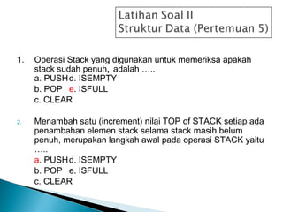 1. Operasi Stack yang digunakan untuk memeriksa apakah
stack sudah penuh, adalah …..
a. PUSHd. ISEMPTY
b. POP e. ISFULL
c. CLEAR
2. Menambah satu (increment) nilai TOP of STACK setiap ada
penambahan elemen stack selama stack masih belum
penuh, merupakan langkah awal pada operasi STACK yaitu
…..
a. PUSHd. ISEMPTY
b. POP e. ISFULL
c. CLEAR
 