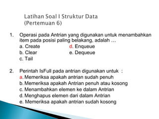 1. Operasi pada Antrian yang digunakan untuk menambahkan
item pada posisi paling belakang, adalah …
a. Create d. Enqueue
b. Clear e. Dequeue
c. Tail
2. Perintah IsFull pada antrian digunakan untuk :
a. Memeriksa apakah antrian sudah penuh
b. Memeriksa apakah Antrian penuh atau kosong
c. Menambahkan elemen ke dalam Antrian
d. Menghapus elemen dari dalam Antrian
e. Memeriksa apakah antrian sudah kosong
 