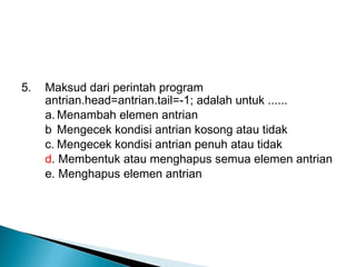 5. Maksud dari perintah program
antrian.head=antrian.tail=-1; adalah untuk ......
a. Menambah elemen antrian
b Mengecek kondisi antrian kosong atau tidak
c. Mengecek kondisi antrian penuh atau tidak
d. Membentuk atau menghapus semua elemen antrian
e. Menghapus elemen antrian
 