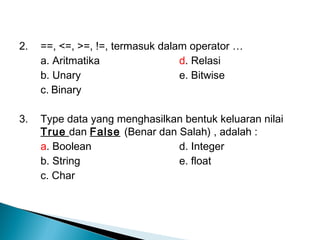 2. ==, <=, >=, !=, termasuk dalam operator …
a. Aritmatika d. Relasi
b. Unary e. Bitwise
c. Binary
3. Type data yang menghasilkan bentuk keluaran nilai
True dan False (Benar dan Salah) , adalah :
a. Boolean d. Integer
b. String e. float
c. Char
 