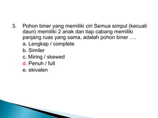 3. Pohon biner yang memiliki ciri Semua simpul (kecuali
daun) memiliki 2 anak dan tiap cabang memiliki
panjang ruas yang sama, adalah pohon biner ….
a. Lengkap / complete
b. Similer
c. Miring / skewed
d. Penuh / full
e. ekivalen
 