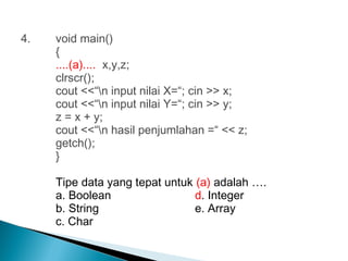 4. void main()
{
....(a).... x,y,z;
clrscr();
cout <<“n input nilai X=“; cin >> x;
cout <<“n input nilai Y=“; cin >> y;
z = x + y;
cout <<“n hasil penjumlahan =“ << z;
getch();
}
Tipe data yang tepat untuk (a) adalah ….
a. Boolean d. Integer
b. String e. Array
c. Char
 