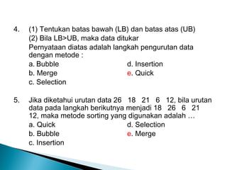 4. (1) Tentukan batas bawah (LB) dan batas atas (UB)
(2) Bila LB>UB, maka data ditukar
Pernyataan diatas adalah langkah pengurutan data
dengan metode :
a. Bubble d. Insertion
b. Merge e. Quick
c. Selection
5. Jika diketahui urutan data 26 18 21 6 12, bila urutan
data pada langkah berikutnya menjadi 18 26 6 21
12, maka metode sorting yang digunakan adalah …
a. Quick d. Selection
b. Bubble e. Merge
c. Insertion
 