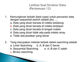 1. Kemungkinan terbaik (best case) untuk pencarian data
dengan sequential search adalah jika ….
a. Data yang dicari berada di indeks belakang
b. Data yang dicari berada di indeks terdepan
c. Data yang dicari berada di tengah indeks
d. Data yang dicari tidak ada pada indeks array
e. Tidak ada jawaban yang benar
2. Yang merupakan metode terbaik dalam searching adalah
a. Linier Searching d. A, B dan C benar
b. Sequential Searching e. A, B dan C salah
c. Binary searching
 